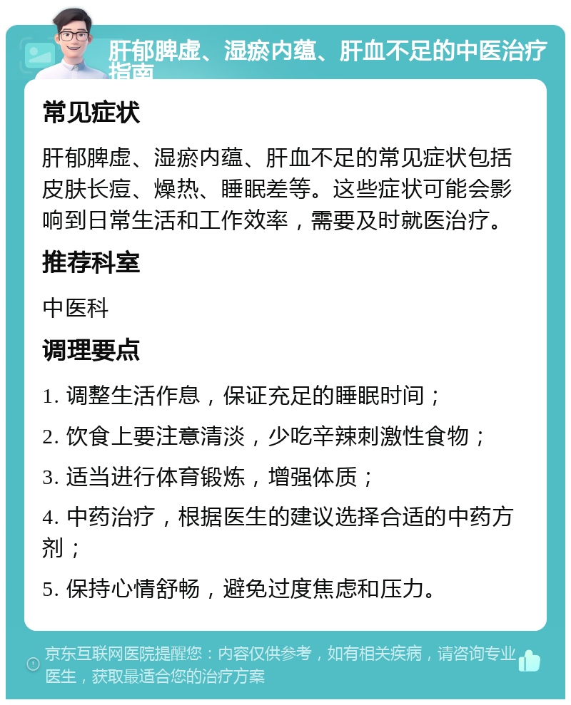 肝郁脾虚、湿瘀内蕴、肝血不足的中医治疗指南 常见症状 肝郁脾虚、湿瘀内蕴、肝血不足的常见症状包括皮肤长痘、燥热、睡眠差等。这些症状可能会影响到日常生活和工作效率，需要及时就医治疗。 推荐科室 中医科 调理要点 1. 调整生活作息，保证充足的睡眠时间； 2. 饮食上要注意清淡，少吃辛辣刺激性食物； 3. 适当进行体育锻炼，增强体质； 4. 中药治疗，根据医生的建议选择合适的中药方剂； 5. 保持心情舒畅，避免过度焦虑和压力。