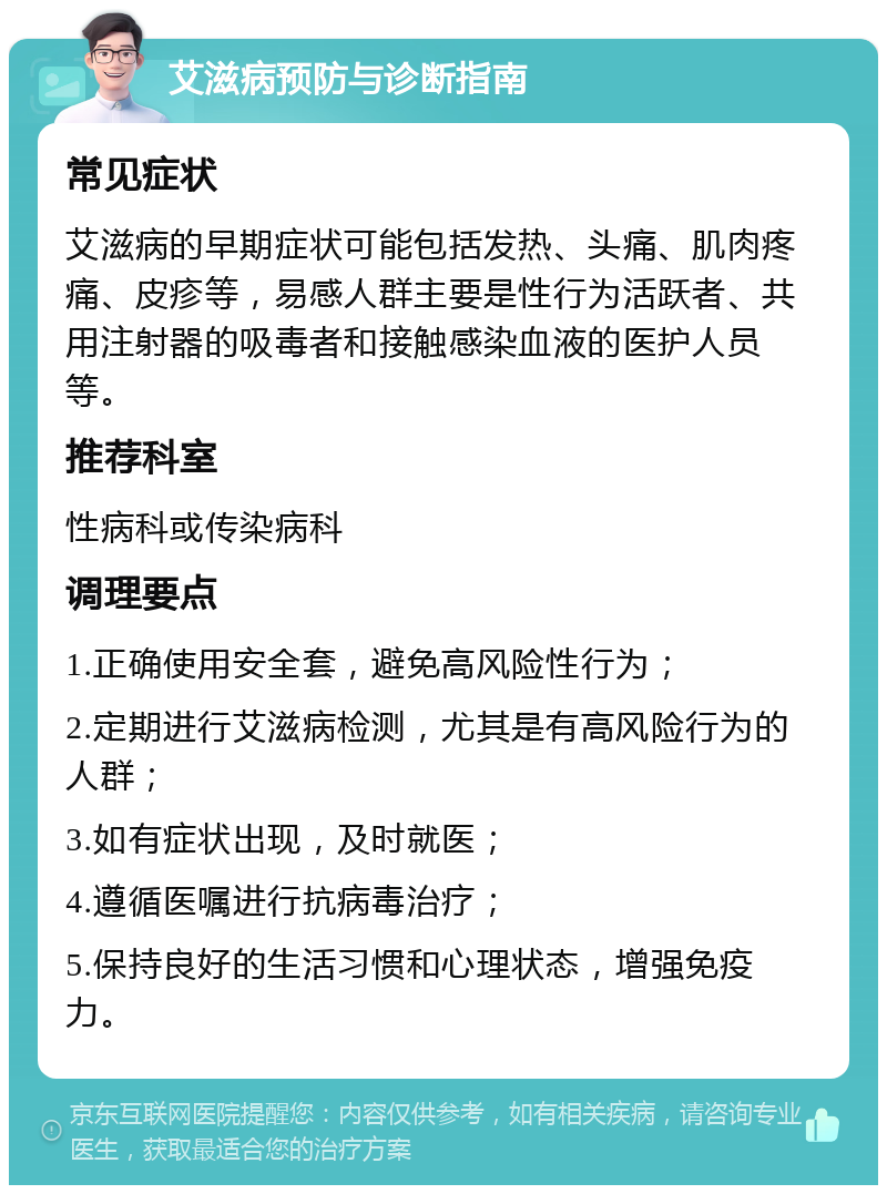 艾滋病预防与诊断指南 常见症状 艾滋病的早期症状可能包括发热、头痛、肌肉疼痛、皮疹等，易感人群主要是性行为活跃者、共用注射器的吸毒者和接触感染血液的医护人员等。 推荐科室 性病科或传染病科 调理要点 1.正确使用安全套，避免高风险性行为； 2.定期进行艾滋病检测，尤其是有高风险行为的人群； 3.如有症状出现，及时就医； 4.遵循医嘱进行抗病毒治疗； 5.保持良好的生活习惯和心理状态，增强免疫力。