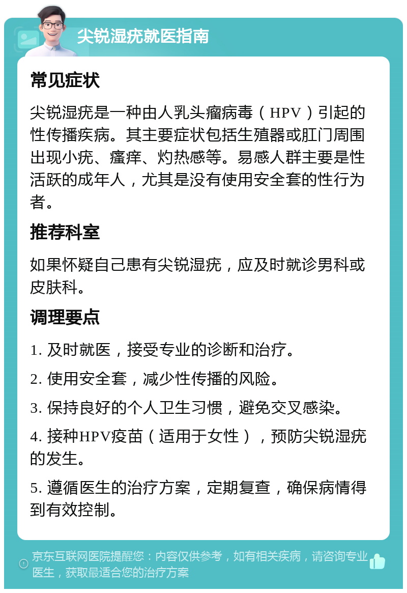 尖锐湿疣就医指南 常见症状 尖锐湿疣是一种由人乳头瘤病毒（HPV）引起的性传播疾病。其主要症状包括生殖器或肛门周围出现小疣、瘙痒、灼热感等。易感人群主要是性活跃的成年人，尤其是没有使用安全套的性行为者。 推荐科室 如果怀疑自己患有尖锐湿疣，应及时就诊男科或皮肤科。 调理要点 1. 及时就医，接受专业的诊断和治疗。 2. 使用安全套，减少性传播的风险。 3. 保持良好的个人卫生习惯，避免交叉感染。 4. 接种HPV疫苗（适用于女性），预防尖锐湿疣的发生。 5. 遵循医生的治疗方案，定期复查，确保病情得到有效控制。