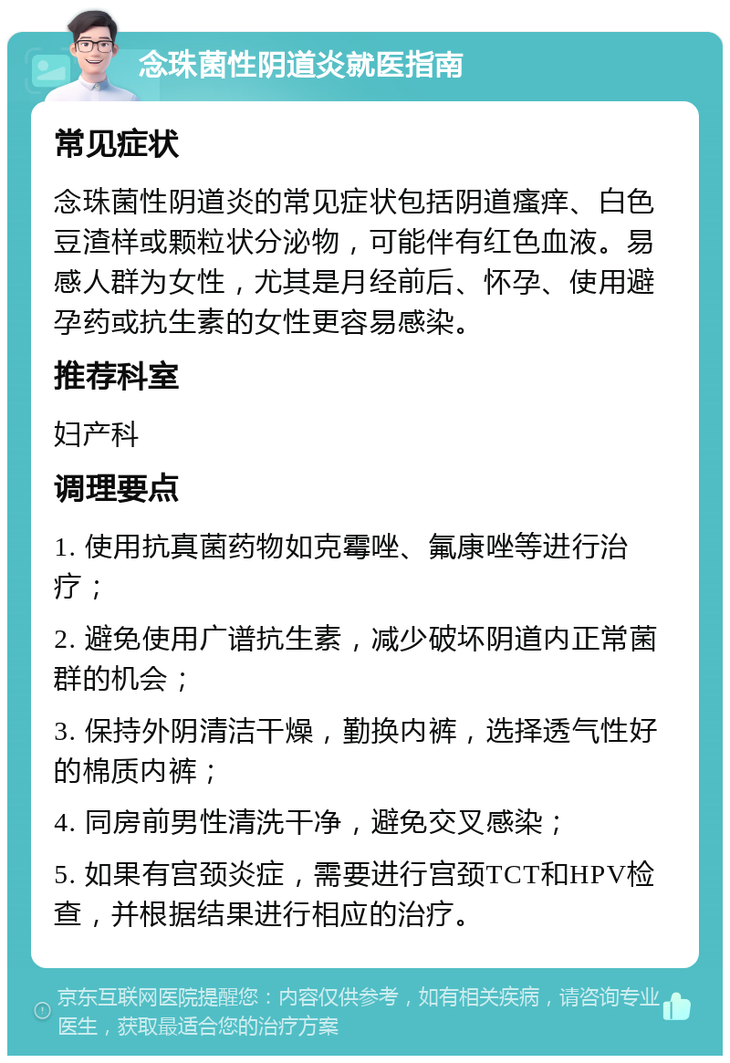 念珠菌性阴道炎就医指南 常见症状 念珠菌性阴道炎的常见症状包括阴道瘙痒、白色豆渣样或颗粒状分泌物，可能伴有红色血液。易感人群为女性，尤其是月经前后、怀孕、使用避孕药或抗生素的女性更容易感染。 推荐科室 妇产科 调理要点 1. 使用抗真菌药物如克霉唑、氟康唑等进行治疗； 2. 避免使用广谱抗生素，减少破坏阴道内正常菌群的机会； 3. 保持外阴清洁干燥，勤换内裤，选择透气性好的棉质内裤； 4. 同房前男性清洗干净，避免交叉感染； 5. 如果有宫颈炎症，需要进行宫颈TCT和HPV检查，并根据结果进行相应的治疗。