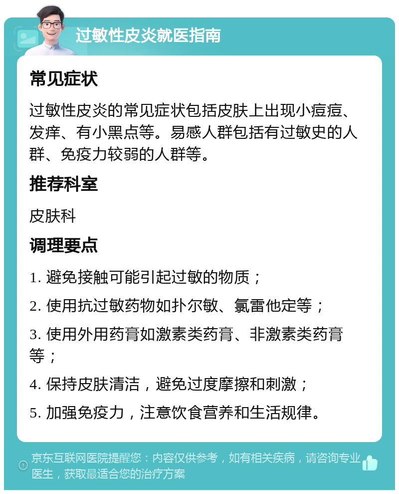 过敏性皮炎就医指南 常见症状 过敏性皮炎的常见症状包括皮肤上出现小痘痘、发痒、有小黑点等。易感人群包括有过敏史的人群、免疫力较弱的人群等。 推荐科室 皮肤科 调理要点 1. 避免接触可能引起过敏的物质； 2. 使用抗过敏药物如扑尔敏、氯雷他定等； 3. 使用外用药膏如激素类药膏、非激素类药膏等； 4. 保持皮肤清洁，避免过度摩擦和刺激； 5. 加强免疫力，注意饮食营养和生活规律。