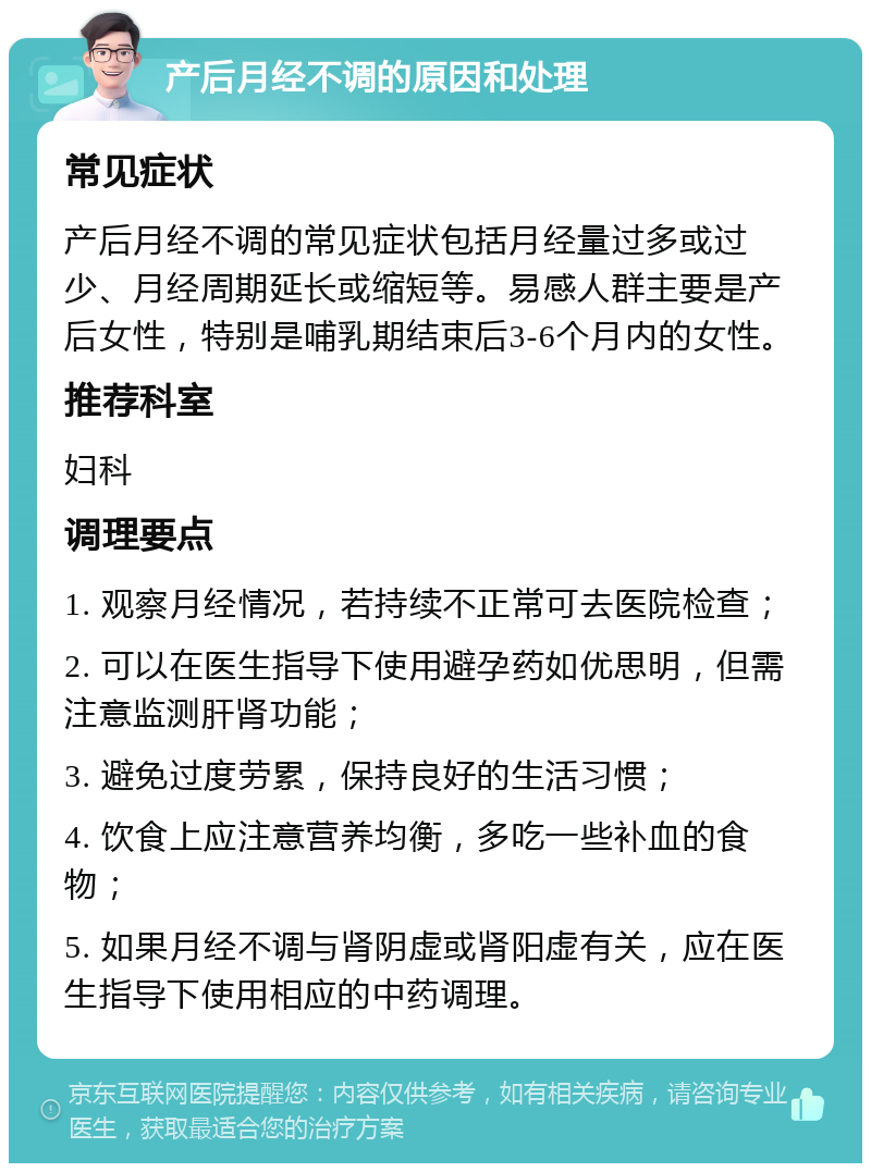 产后月经不调的原因和处理 常见症状 产后月经不调的常见症状包括月经量过多或过少、月经周期延长或缩短等。易感人群主要是产后女性，特别是哺乳期结束后3-6个月内的女性。 推荐科室 妇科 调理要点 1. 观察月经情况，若持续不正常可去医院检查； 2. 可以在医生指导下使用避孕药如优思明，但需注意监测肝肾功能； 3. 避免过度劳累，保持良好的生活习惯； 4. 饮食上应注意营养均衡，多吃一些补血的食物； 5. 如果月经不调与肾阴虚或肾阳虚有关，应在医生指导下使用相应的中药调理。