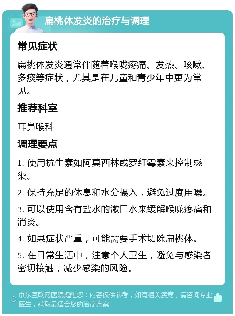 扁桃体发炎的治疗与调理 常见症状 扁桃体发炎通常伴随着喉咙疼痛、发热、咳嗽、多痰等症状，尤其是在儿童和青少年中更为常见。 推荐科室 耳鼻喉科 调理要点 1. 使用抗生素如阿莫西林或罗红霉素来控制感染。 2. 保持充足的休息和水分摄入，避免过度用嗓。 3. 可以使用含有盐水的漱口水来缓解喉咙疼痛和消炎。 4. 如果症状严重，可能需要手术切除扁桃体。 5. 在日常生活中，注意个人卫生，避免与感染者密切接触，减少感染的风险。