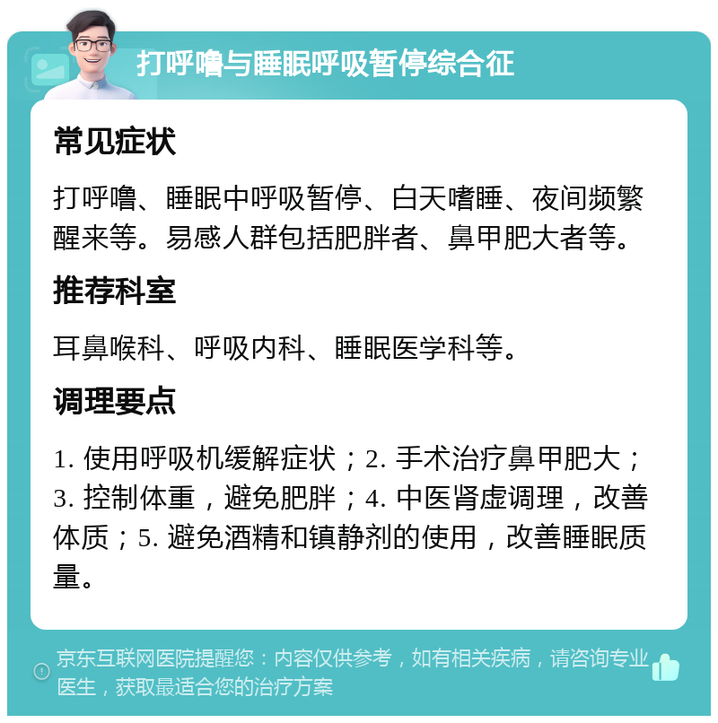 打呼噜与睡眠呼吸暂停综合征 常见症状 打呼噜、睡眠中呼吸暂停、白天嗜睡、夜间频繁醒来等。易感人群包括肥胖者、鼻甲肥大者等。 推荐科室 耳鼻喉科、呼吸内科、睡眠医学科等。 调理要点 1. 使用呼吸机缓解症状；2. 手术治疗鼻甲肥大；3. 控制体重，避免肥胖；4. 中医肾虚调理，改善体质；5. 避免酒精和镇静剂的使用，改善睡眠质量。