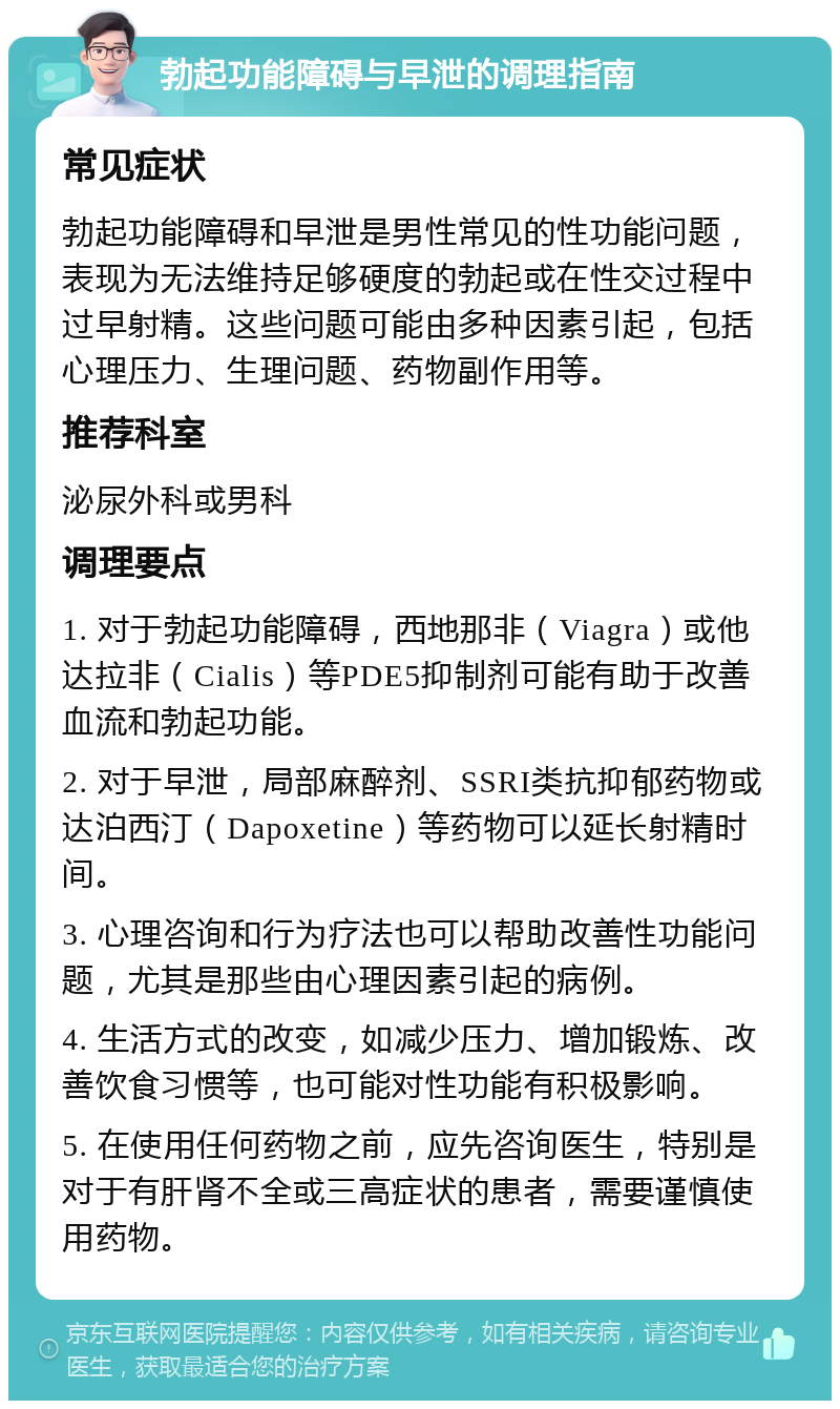 勃起功能障碍与早泄的调理指南 常见症状 勃起功能障碍和早泄是男性常见的性功能问题，表现为无法维持足够硬度的勃起或在性交过程中过早射精。这些问题可能由多种因素引起，包括心理压力、生理问题、药物副作用等。 推荐科室 泌尿外科或男科 调理要点 1. 对于勃起功能障碍，西地那非（Viagra）或他达拉非（Cialis）等PDE5抑制剂可能有助于改善血流和勃起功能。 2. 对于早泄，局部麻醉剂、SSRI类抗抑郁药物或达泊西汀（Dapoxetine）等药物可以延长射精时间。 3. 心理咨询和行为疗法也可以帮助改善性功能问题，尤其是那些由心理因素引起的病例。 4. 生活方式的改变，如减少压力、增加锻炼、改善饮食习惯等，也可能对性功能有积极影响。 5. 在使用任何药物之前，应先咨询医生，特别是对于有肝肾不全或三高症状的患者，需要谨慎使用药物。