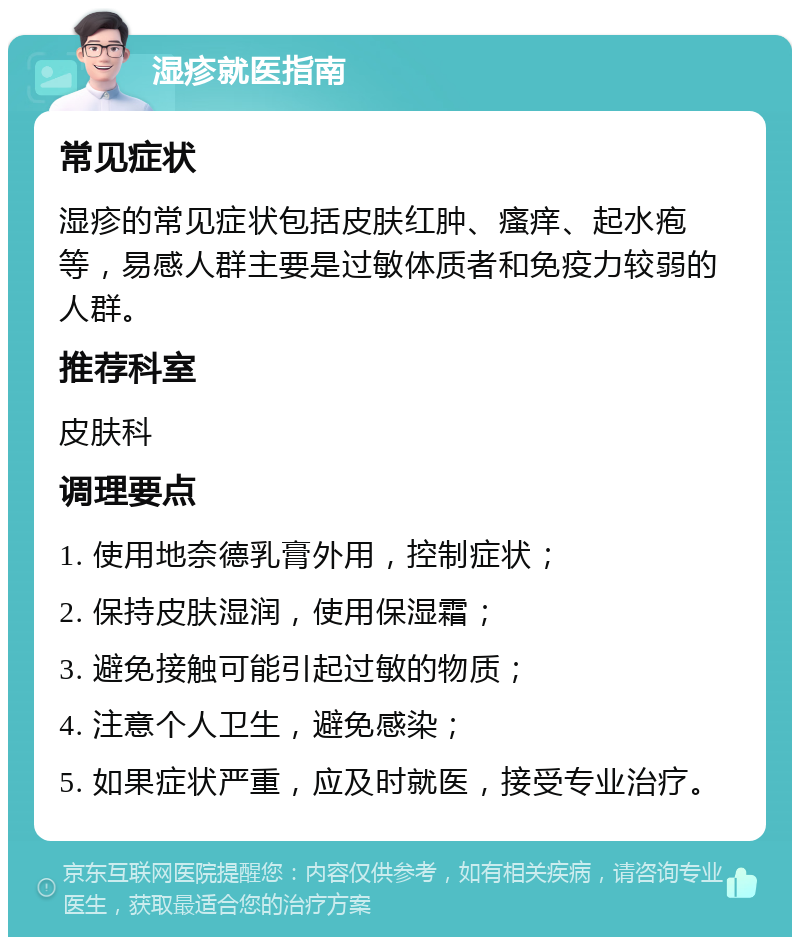 湿疹就医指南 常见症状 湿疹的常见症状包括皮肤红肿、瘙痒、起水疱等，易感人群主要是过敏体质者和免疫力较弱的人群。 推荐科室 皮肤科 调理要点 1. 使用地奈德乳膏外用，控制症状； 2. 保持皮肤湿润，使用保湿霜； 3. 避免接触可能引起过敏的物质； 4. 注意个人卫生，避免感染； 5. 如果症状严重，应及时就医，接受专业治疗。