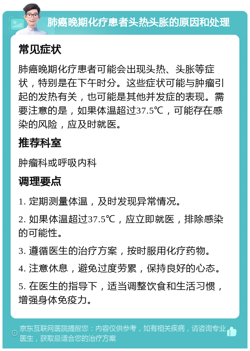 肺癌晚期化疗患者头热头胀的原因和处理 常见症状 肺癌晚期化疗患者可能会出现头热、头胀等症状，特别是在下午时分。这些症状可能与肿瘤引起的发热有关，也可能是其他并发症的表现。需要注意的是，如果体温超过37.5℃，可能存在感染的风险，应及时就医。 推荐科室 肿瘤科或呼吸内科 调理要点 1. 定期测量体温，及时发现异常情况。 2. 如果体温超过37.5℃，应立即就医，排除感染的可能性。 3. 遵循医生的治疗方案，按时服用化疗药物。 4. 注意休息，避免过度劳累，保持良好的心态。 5. 在医生的指导下，适当调整饮食和生活习惯，增强身体免疫力。