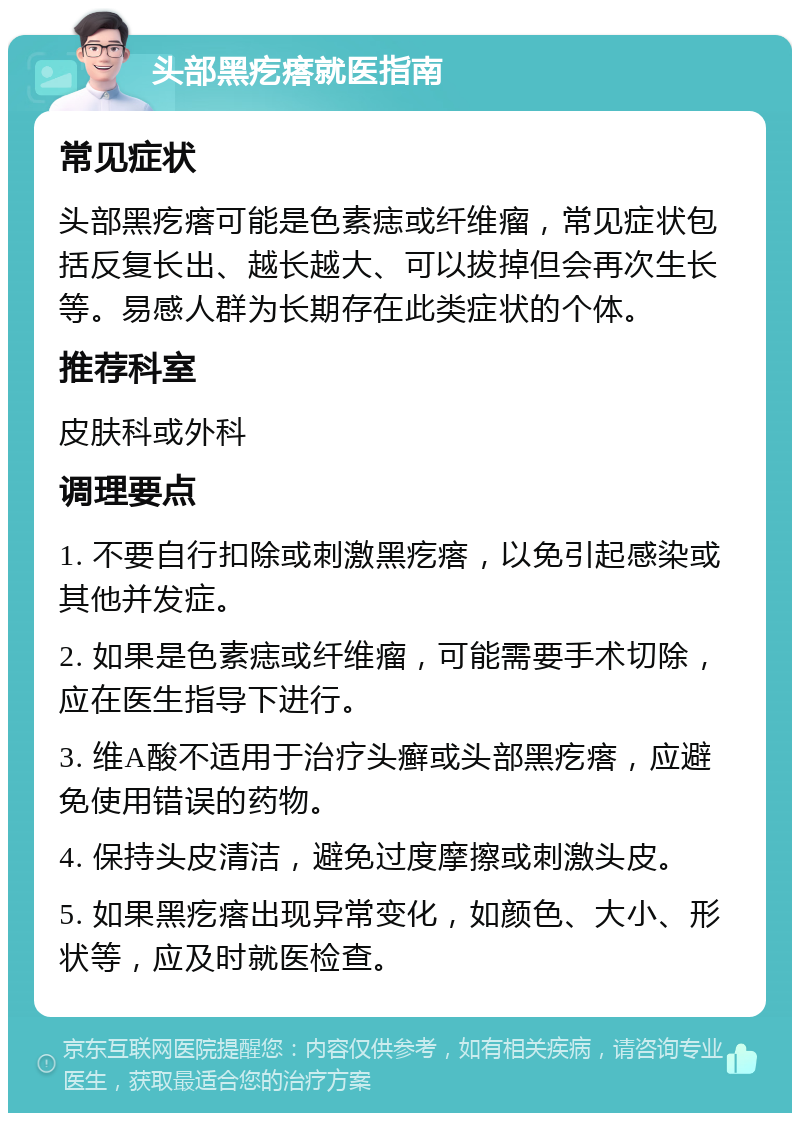 头部黑疙瘩就医指南 常见症状 头部黑疙瘩可能是色素痣或纤维瘤，常见症状包括反复长出、越长越大、可以拔掉但会再次生长等。易感人群为长期存在此类症状的个体。 推荐科室 皮肤科或外科 调理要点 1. 不要自行扣除或刺激黑疙瘩，以免引起感染或其他并发症。 2. 如果是色素痣或纤维瘤，可能需要手术切除，应在医生指导下进行。 3. 维A酸不适用于治疗头癣或头部黑疙瘩，应避免使用错误的药物。 4. 保持头皮清洁，避免过度摩擦或刺激头皮。 5. 如果黑疙瘩出现异常变化，如颜色、大小、形状等，应及时就医检查。