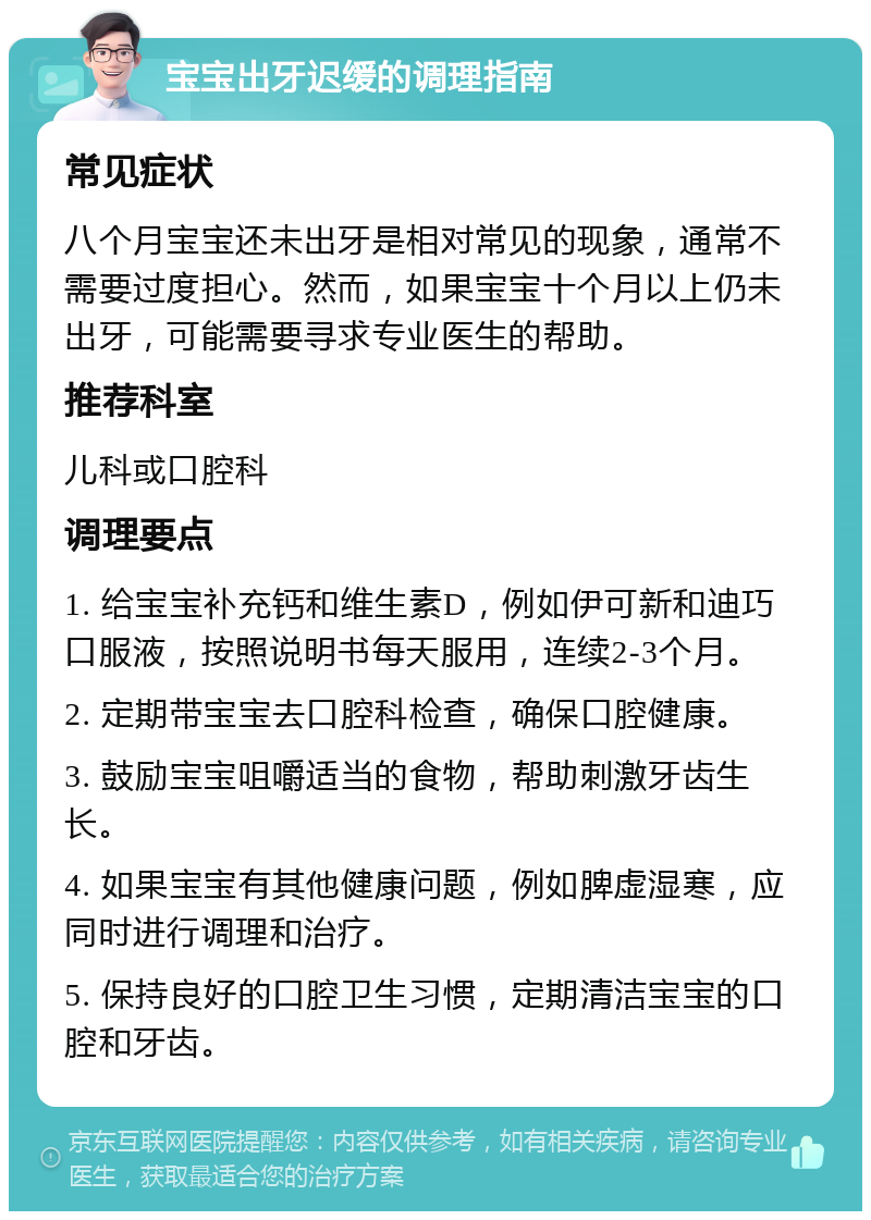 宝宝出牙迟缓的调理指南 常见症状 八个月宝宝还未出牙是相对常见的现象，通常不需要过度担心。然而，如果宝宝十个月以上仍未出牙，可能需要寻求专业医生的帮助。 推荐科室 儿科或口腔科 调理要点 1. 给宝宝补充钙和维生素D，例如伊可新和迪巧口服液，按照说明书每天服用，连续2-3个月。 2. 定期带宝宝去口腔科检查，确保口腔健康。 3. 鼓励宝宝咀嚼适当的食物，帮助刺激牙齿生长。 4. 如果宝宝有其他健康问题，例如脾虚湿寒，应同时进行调理和治疗。 5. 保持良好的口腔卫生习惯，定期清洁宝宝的口腔和牙齿。