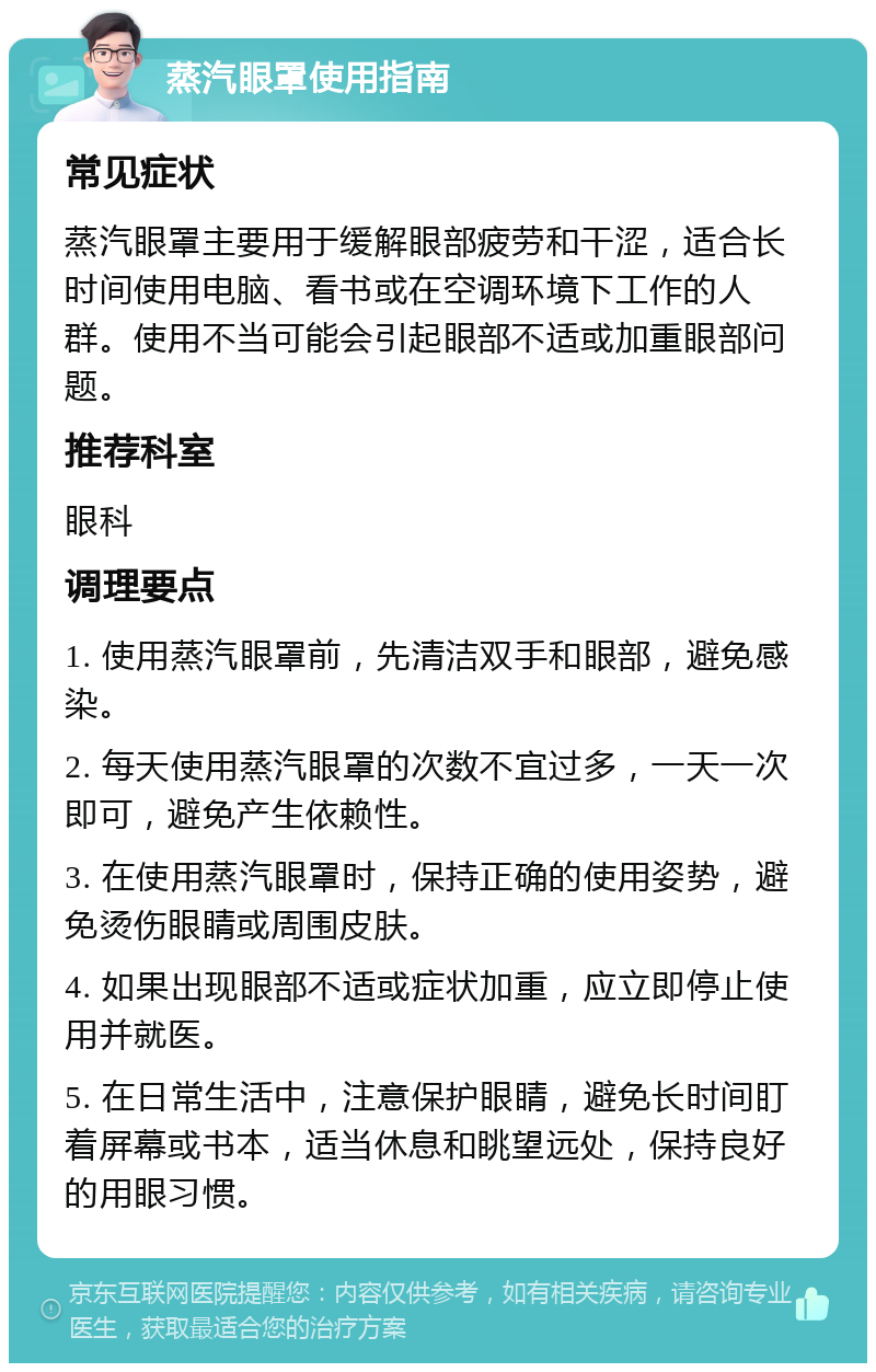 蒸汽眼罩使用指南 常见症状 蒸汽眼罩主要用于缓解眼部疲劳和干涩，适合长时间使用电脑、看书或在空调环境下工作的人群。使用不当可能会引起眼部不适或加重眼部问题。 推荐科室 眼科 调理要点 1. 使用蒸汽眼罩前，先清洁双手和眼部，避免感染。 2. 每天使用蒸汽眼罩的次数不宜过多，一天一次即可，避免产生依赖性。 3. 在使用蒸汽眼罩时，保持正确的使用姿势，避免烫伤眼睛或周围皮肤。 4. 如果出现眼部不适或症状加重，应立即停止使用并就医。 5. 在日常生活中，注意保护眼睛，避免长时间盯着屏幕或书本，适当休息和眺望远处，保持良好的用眼习惯。