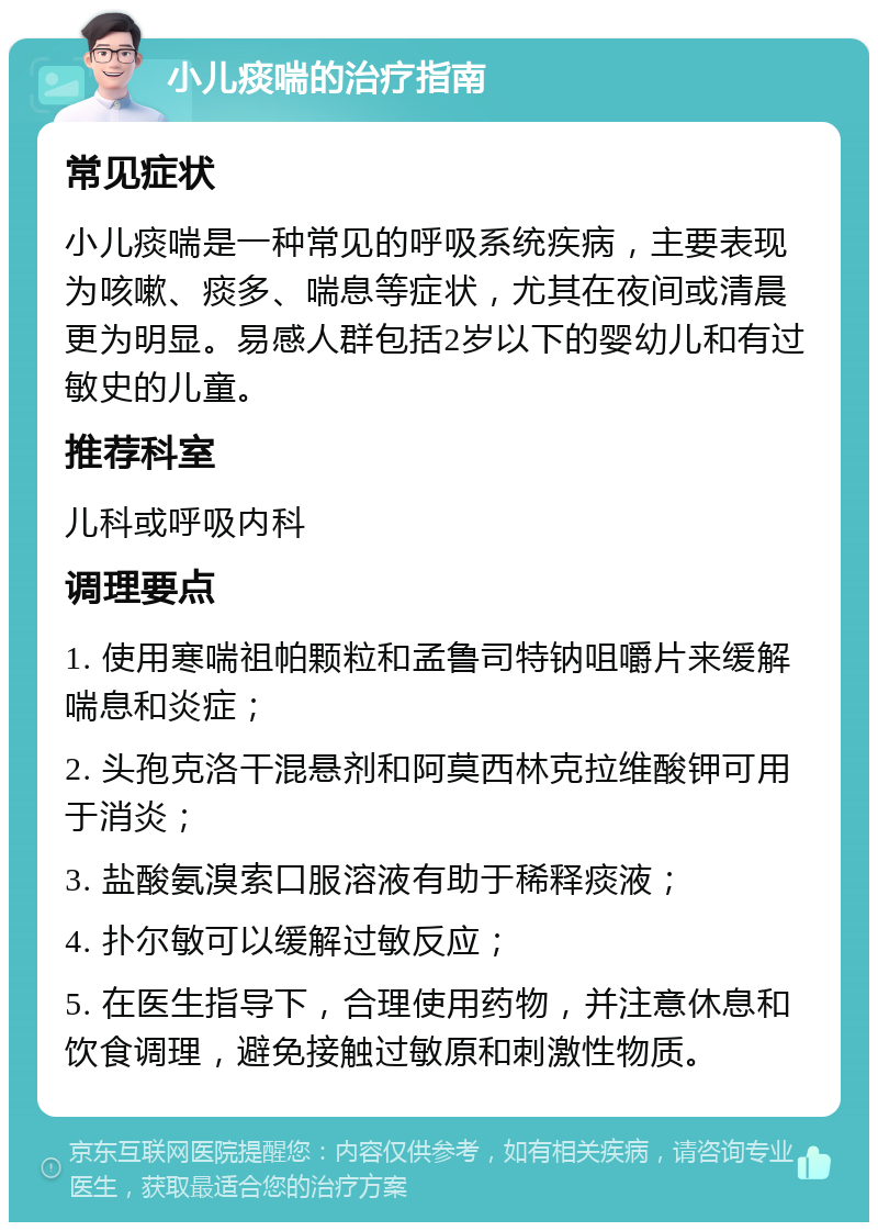 小儿痰喘的治疗指南 常见症状 小儿痰喘是一种常见的呼吸系统疾病，主要表现为咳嗽、痰多、喘息等症状，尤其在夜间或清晨更为明显。易感人群包括2岁以下的婴幼儿和有过敏史的儿童。 推荐科室 儿科或呼吸内科 调理要点 1. 使用寒喘祖帕颗粒和孟鲁司特钠咀嚼片来缓解喘息和炎症； 2. 头孢克洛干混悬剂和阿莫西林克拉维酸钾可用于消炎； 3. 盐酸氨溴索口服溶液有助于稀释痰液； 4. 扑尔敏可以缓解过敏反应； 5. 在医生指导下，合理使用药物，并注意休息和饮食调理，避免接触过敏原和刺激性物质。