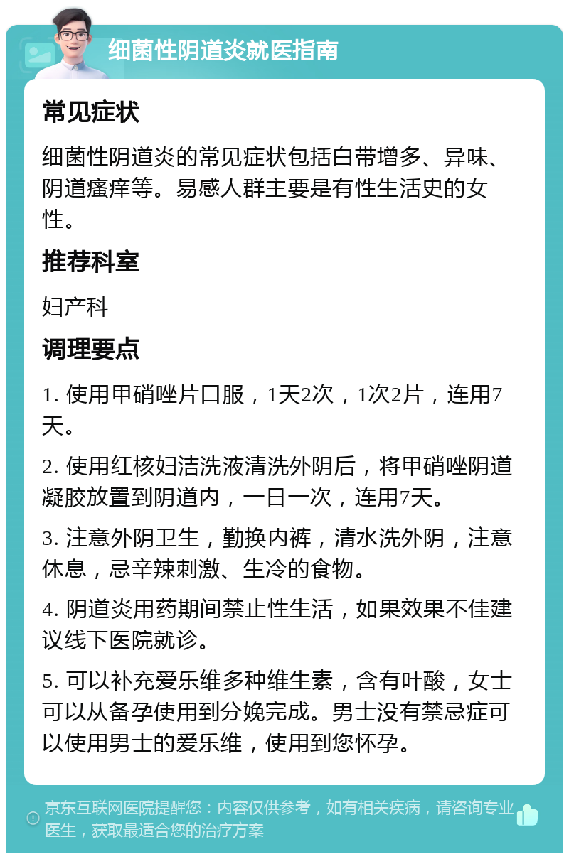 细菌性阴道炎就医指南 常见症状 细菌性阴道炎的常见症状包括白带增多、异味、阴道瘙痒等。易感人群主要是有性生活史的女性。 推荐科室 妇产科 调理要点 1. 使用甲硝唑片口服，1天2次，1次2片，连用7天。 2. 使用红核妇洁洗液清洗外阴后，将甲硝唑阴道凝胶放置到阴道内，一日一次，连用7天。 3. 注意外阴卫生，勤换内裤，清水洗外阴，注意休息，忌辛辣刺激、生冷的食物。 4. 阴道炎用药期间禁止性生活，如果效果不佳建议线下医院就诊。 5. 可以补充爱乐维多种维生素，含有叶酸，女士可以从备孕使用到分娩完成。男士没有禁忌症可以使用男士的爱乐维，使用到您怀孕。