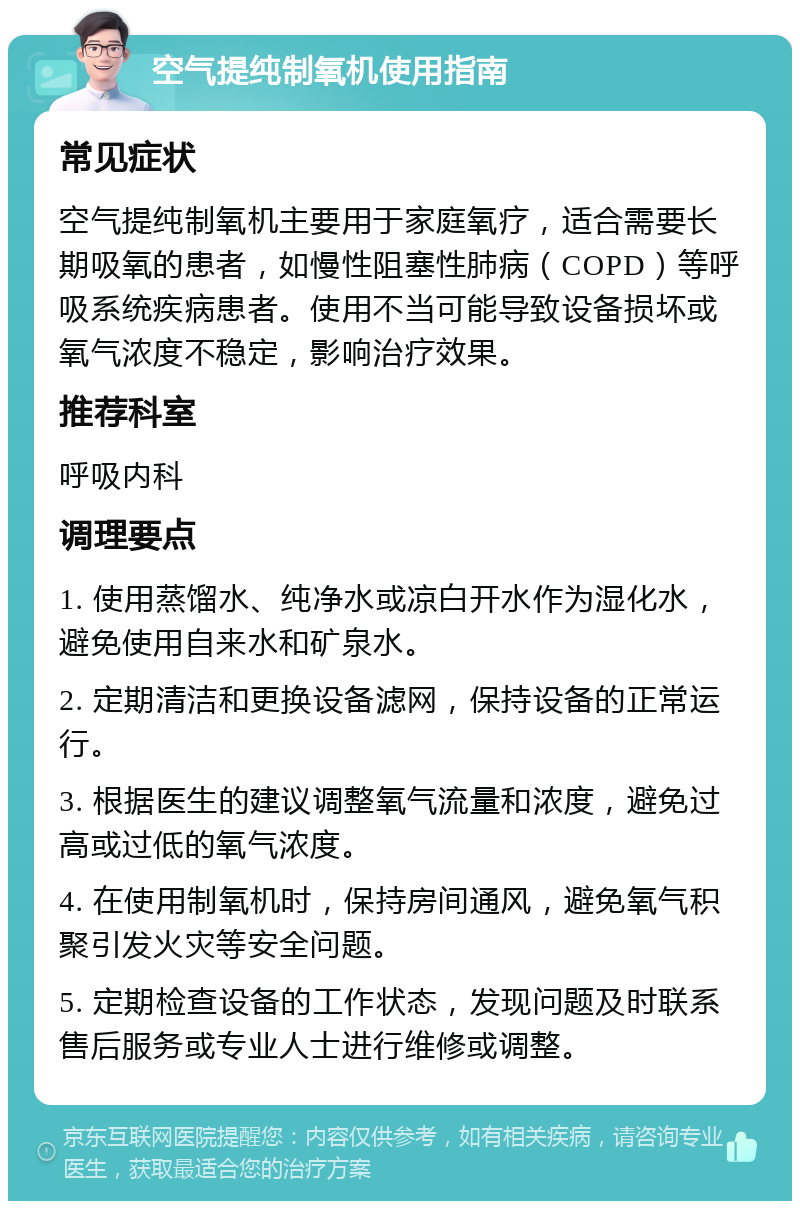 空气提纯制氧机使用指南 常见症状 空气提纯制氧机主要用于家庭氧疗，适合需要长期吸氧的患者，如慢性阻塞性肺病（COPD）等呼吸系统疾病患者。使用不当可能导致设备损坏或氧气浓度不稳定，影响治疗效果。 推荐科室 呼吸内科 调理要点 1. 使用蒸馏水、纯净水或凉白开水作为湿化水，避免使用自来水和矿泉水。 2. 定期清洁和更换设备滤网，保持设备的正常运行。 3. 根据医生的建议调整氧气流量和浓度，避免过高或过低的氧气浓度。 4. 在使用制氧机时，保持房间通风，避免氧气积聚引发火灾等安全问题。 5. 定期检查设备的工作状态，发现问题及时联系售后服务或专业人士进行维修或调整。