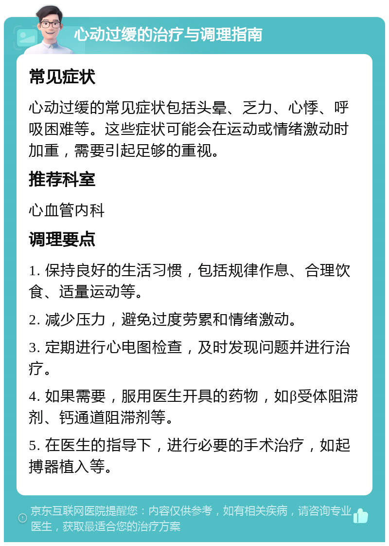 心动过缓的治疗与调理指南 常见症状 心动过缓的常见症状包括头晕、乏力、心悸、呼吸困难等。这些症状可能会在运动或情绪激动时加重，需要引起足够的重视。 推荐科室 心血管内科 调理要点 1. 保持良好的生活习惯，包括规律作息、合理饮食、适量运动等。 2. 减少压力，避免过度劳累和情绪激动。 3. 定期进行心电图检查，及时发现问题并进行治疗。 4. 如果需要，服用医生开具的药物，如β受体阻滞剂、钙通道阻滞剂等。 5. 在医生的指导下，进行必要的手术治疗，如起搏器植入等。