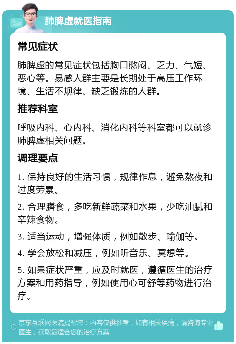 肺脾虚就医指南 常见症状 肺脾虚的常见症状包括胸口憋闷、乏力、气短、恶心等。易感人群主要是长期处于高压工作环境、生活不规律、缺乏锻炼的人群。 推荐科室 呼吸内科、心内科、消化内科等科室都可以就诊肺脾虚相关问题。 调理要点 1. 保持良好的生活习惯，规律作息，避免熬夜和过度劳累。 2. 合理膳食，多吃新鲜蔬菜和水果，少吃油腻和辛辣食物。 3. 适当运动，增强体质，例如散步、瑜伽等。 4. 学会放松和减压，例如听音乐、冥想等。 5. 如果症状严重，应及时就医，遵循医生的治疗方案和用药指导，例如使用心可舒等药物进行治疗。