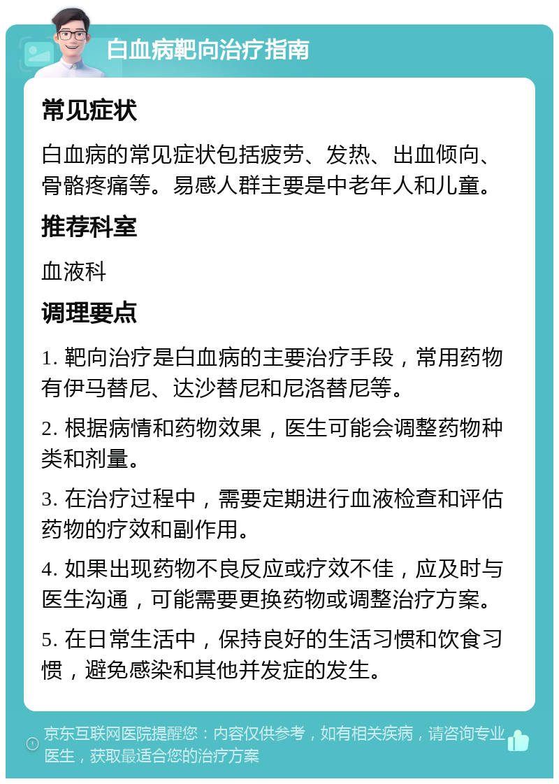 白血病靶向治疗指南 常见症状 白血病的常见症状包括疲劳、发热、出血倾向、骨骼疼痛等。易感人群主要是中老年人和儿童。 推荐科室 血液科 调理要点 1. 靶向治疗是白血病的主要治疗手段，常用药物有伊马替尼、达沙替尼和尼洛替尼等。 2. 根据病情和药物效果，医生可能会调整药物种类和剂量。 3. 在治疗过程中，需要定期进行血液检查和评估药物的疗效和副作用。 4. 如果出现药物不良反应或疗效不佳，应及时与医生沟通，可能需要更换药物或调整治疗方案。 5. 在日常生活中，保持良好的生活习惯和饮食习惯，避免感染和其他并发症的发生。