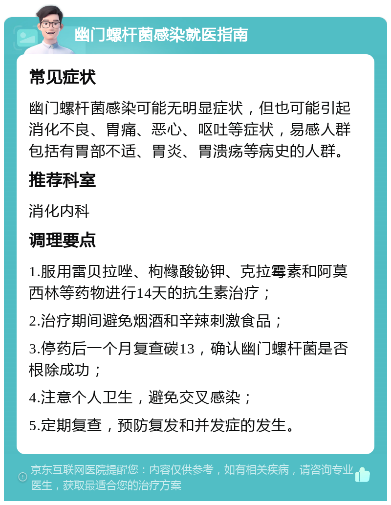 幽门螺杆菌感染就医指南 常见症状 幽门螺杆菌感染可能无明显症状，但也可能引起消化不良、胃痛、恶心、呕吐等症状，易感人群包括有胃部不适、胃炎、胃溃疡等病史的人群。 推荐科室 消化内科 调理要点 1.服用雷贝拉唑、枸橼酸铋钾、克拉霉素和阿莫西林等药物进行14天的抗生素治疗； 2.治疗期间避免烟酒和辛辣刺激食品； 3.停药后一个月复查碳13，确认幽门螺杆菌是否根除成功； 4.注意个人卫生，避免交叉感染； 5.定期复查，预防复发和并发症的发生。