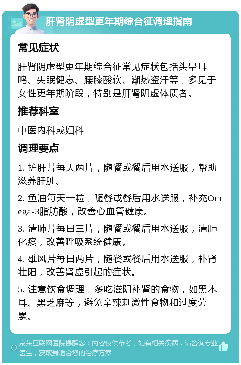 肝肾阴虚型更年期综合征调理指南 常见症状 肝肾阴虚型更年期综合征常见症状包括头晕耳鸣、失眠健忘、腰膝酸软、潮热盗汗等，多见于女性更年期阶段，特别是肝肾阴虚体质者。 推荐科室 中医内科或妇科 调理要点 1. 护肝片每天两片，随餐或餐后用水送服，帮助滋养肝脏。 2. 鱼油每天一粒，随餐或餐后用水送服，补充Omega-3脂肪酸，改善心血管健康。 3. 清肺片每日三片，随餐或餐后用水送服，清肺化痰，改善呼吸系统健康。 4. 雄风片每日两片，随餐或餐后用水送服，补肾壮阳，改善肾虚引起的症状。 5. 注意饮食调理，多吃滋阴补肾的食物，如黑木耳、黑芝麻等，避免辛辣刺激性食物和过度劳累。