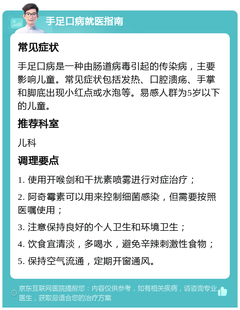 手足口病就医指南 常见症状 手足口病是一种由肠道病毒引起的传染病，主要影响儿童。常见症状包括发热、口腔溃疡、手掌和脚底出现小红点或水泡等。易感人群为5岁以下的儿童。 推荐科室 儿科 调理要点 1. 使用开喉剑和干扰素喷雾进行对症治疗； 2. 阿奇霉素可以用来控制细菌感染，但需要按照医嘱使用； 3. 注意保持良好的个人卫生和环境卫生； 4. 饮食宜清淡，多喝水，避免辛辣刺激性食物； 5. 保持空气流通，定期开窗通风。