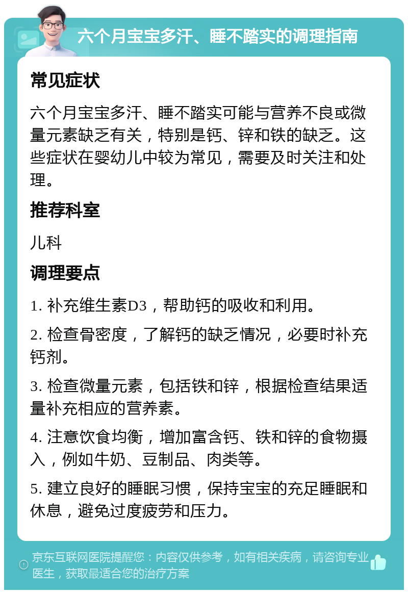 六个月宝宝多汗、睡不踏实的调理指南 常见症状 六个月宝宝多汗、睡不踏实可能与营养不良或微量元素缺乏有关，特别是钙、锌和铁的缺乏。这些症状在婴幼儿中较为常见，需要及时关注和处理。 推荐科室 儿科 调理要点 1. 补充维生素D3，帮助钙的吸收和利用。 2. 检查骨密度，了解钙的缺乏情况，必要时补充钙剂。 3. 检查微量元素，包括铁和锌，根据检查结果适量补充相应的营养素。 4. 注意饮食均衡，增加富含钙、铁和锌的食物摄入，例如牛奶、豆制品、肉类等。 5. 建立良好的睡眠习惯，保持宝宝的充足睡眠和休息，避免过度疲劳和压力。