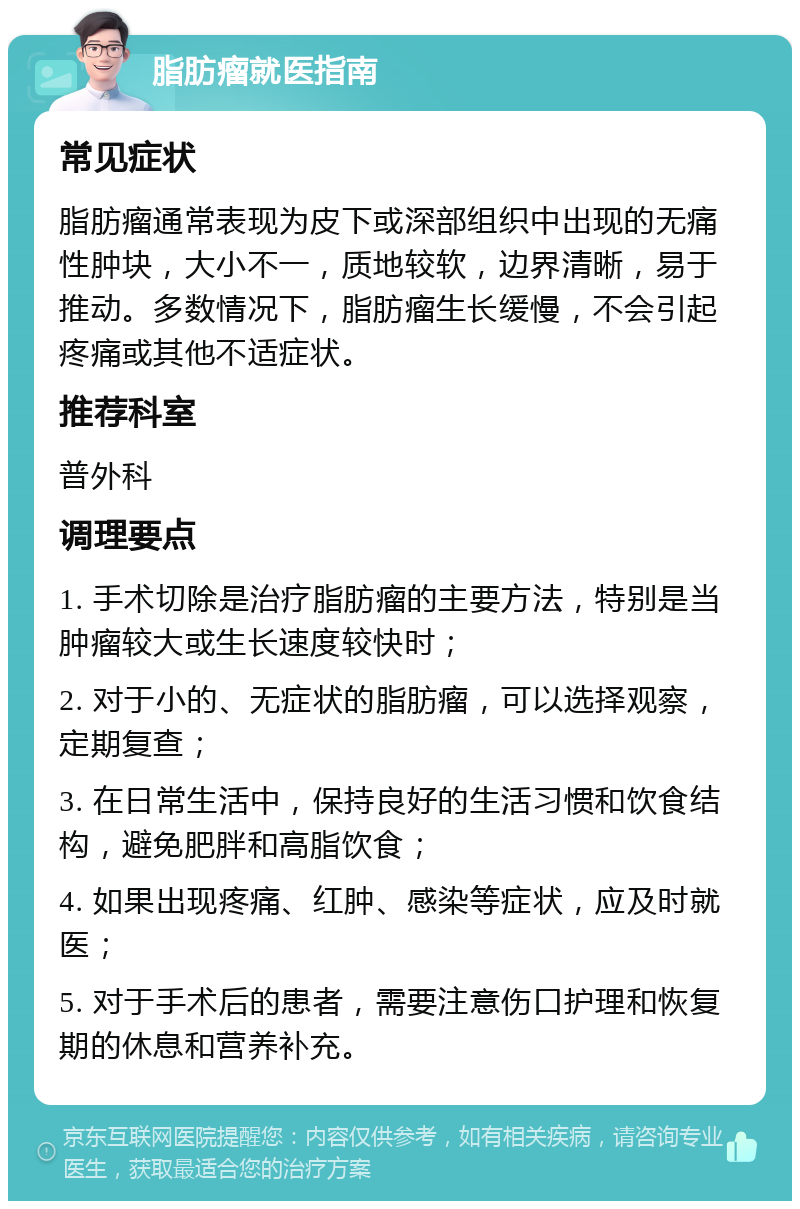 脂肪瘤就医指南 常见症状 脂肪瘤通常表现为皮下或深部组织中出现的无痛性肿块，大小不一，质地较软，边界清晰，易于推动。多数情况下，脂肪瘤生长缓慢，不会引起疼痛或其他不适症状。 推荐科室 普外科 调理要点 1. 手术切除是治疗脂肪瘤的主要方法，特别是当肿瘤较大或生长速度较快时； 2. 对于小的、无症状的脂肪瘤，可以选择观察，定期复查； 3. 在日常生活中，保持良好的生活习惯和饮食结构，避免肥胖和高脂饮食； 4. 如果出现疼痛、红肿、感染等症状，应及时就医； 5. 对于手术后的患者，需要注意伤口护理和恢复期的休息和营养补充。