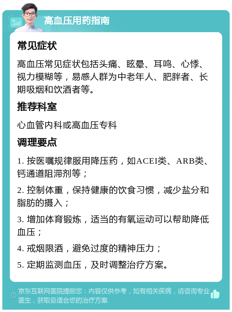 高血压用药指南 常见症状 高血压常见症状包括头痛、眩晕、耳鸣、心悸、视力模糊等，易感人群为中老年人、肥胖者、长期吸烟和饮酒者等。 推荐科室 心血管内科或高血压专科 调理要点 1. 按医嘱规律服用降压药，如ACEI类、ARB类、钙通道阻滞剂等； 2. 控制体重，保持健康的饮食习惯，减少盐分和脂肪的摄入； 3. 增加体育锻炼，适当的有氧运动可以帮助降低血压； 4. 戒烟限酒，避免过度的精神压力； 5. 定期监测血压，及时调整治疗方案。