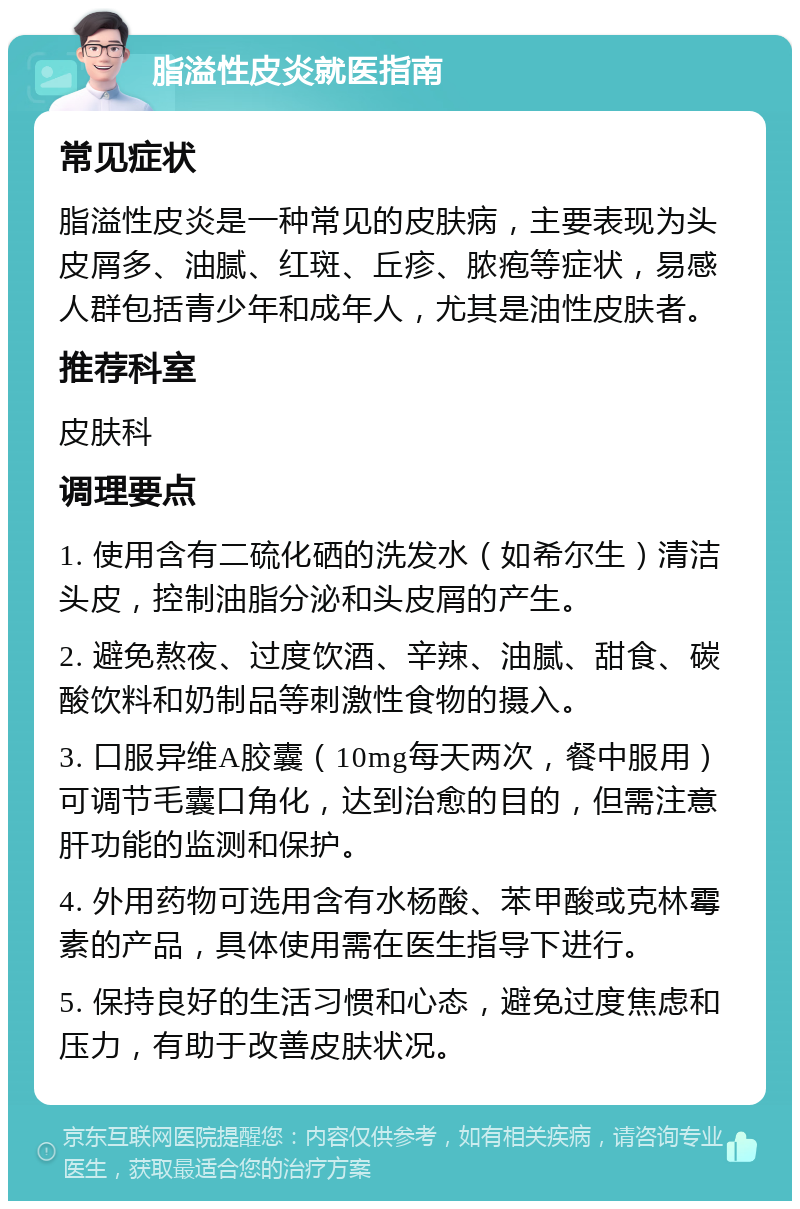 脂溢性皮炎就医指南 常见症状 脂溢性皮炎是一种常见的皮肤病，主要表现为头皮屑多、油腻、红斑、丘疹、脓疱等症状，易感人群包括青少年和成年人，尤其是油性皮肤者。 推荐科室 皮肤科 调理要点 1. 使用含有二硫化硒的洗发水（如希尔生）清洁头皮，控制油脂分泌和头皮屑的产生。 2. 避免熬夜、过度饮酒、辛辣、油腻、甜食、碳酸饮料和奶制品等刺激性食物的摄入。 3. 口服异维A胶囊（10mg每天两次，餐中服用）可调节毛囊口角化，达到治愈的目的，但需注意肝功能的监测和保护。 4. 外用药物可选用含有水杨酸、苯甲酸或克林霉素的产品，具体使用需在医生指导下进行。 5. 保持良好的生活习惯和心态，避免过度焦虑和压力，有助于改善皮肤状况。