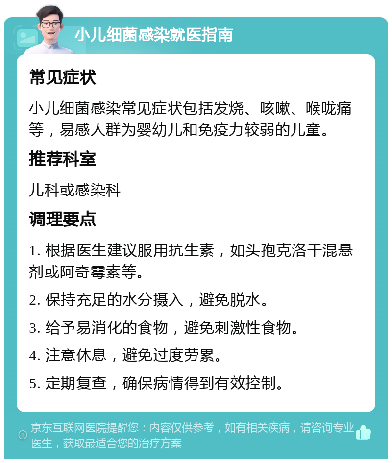 小儿细菌感染就医指南 常见症状 小儿细菌感染常见症状包括发烧、咳嗽、喉咙痛等，易感人群为婴幼儿和免疫力较弱的儿童。 推荐科室 儿科或感染科 调理要点 1. 根据医生建议服用抗生素，如头孢克洛干混悬剂或阿奇霉素等。 2. 保持充足的水分摄入，避免脱水。 3. 给予易消化的食物，避免刺激性食物。 4. 注意休息，避免过度劳累。 5. 定期复查，确保病情得到有效控制。