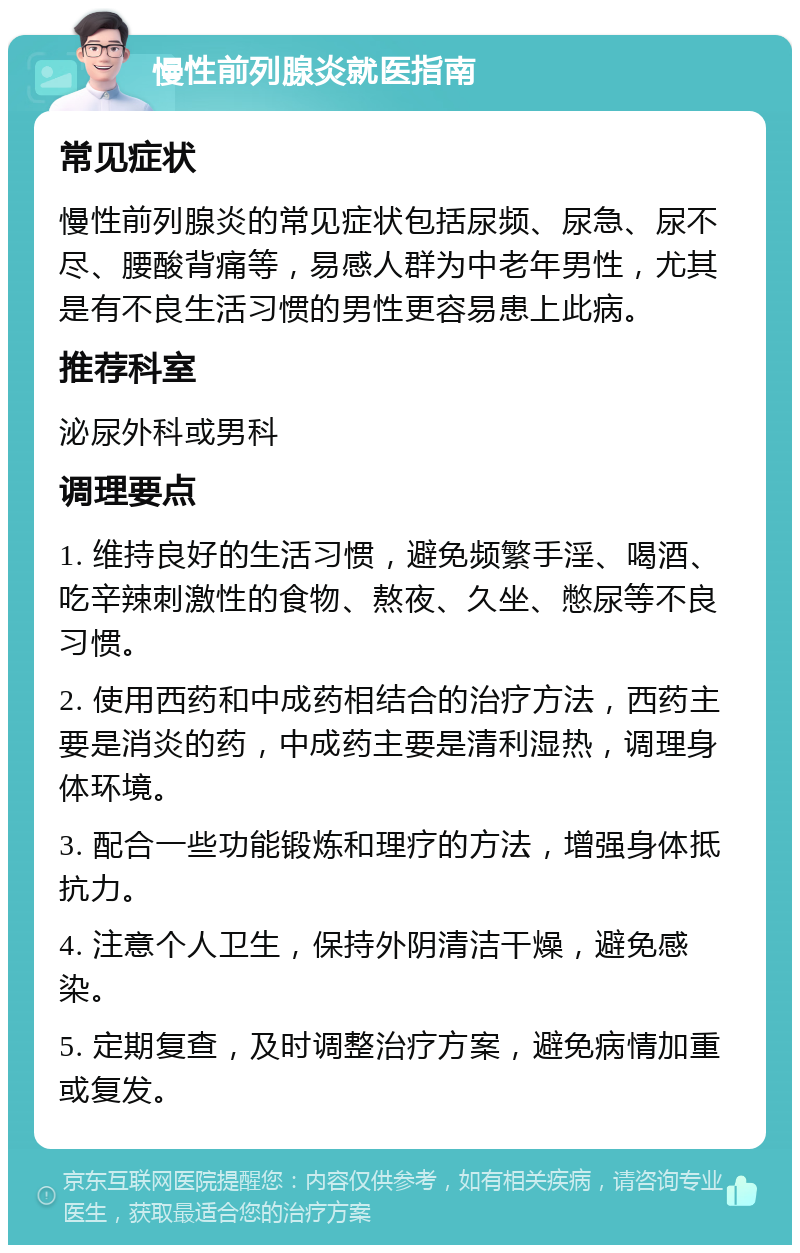 慢性前列腺炎就医指南 常见症状 慢性前列腺炎的常见症状包括尿频、尿急、尿不尽、腰酸背痛等，易感人群为中老年男性，尤其是有不良生活习惯的男性更容易患上此病。 推荐科室 泌尿外科或男科 调理要点 1. 维持良好的生活习惯，避免频繁手淫、喝酒、吃辛辣刺激性的食物、熬夜、久坐、憋尿等不良习惯。 2. 使用西药和中成药相结合的治疗方法，西药主要是消炎的药，中成药主要是清利湿热，调理身体环境。 3. 配合一些功能锻炼和理疗的方法，增强身体抵抗力。 4. 注意个人卫生，保持外阴清洁干燥，避免感染。 5. 定期复查，及时调整治疗方案，避免病情加重或复发。