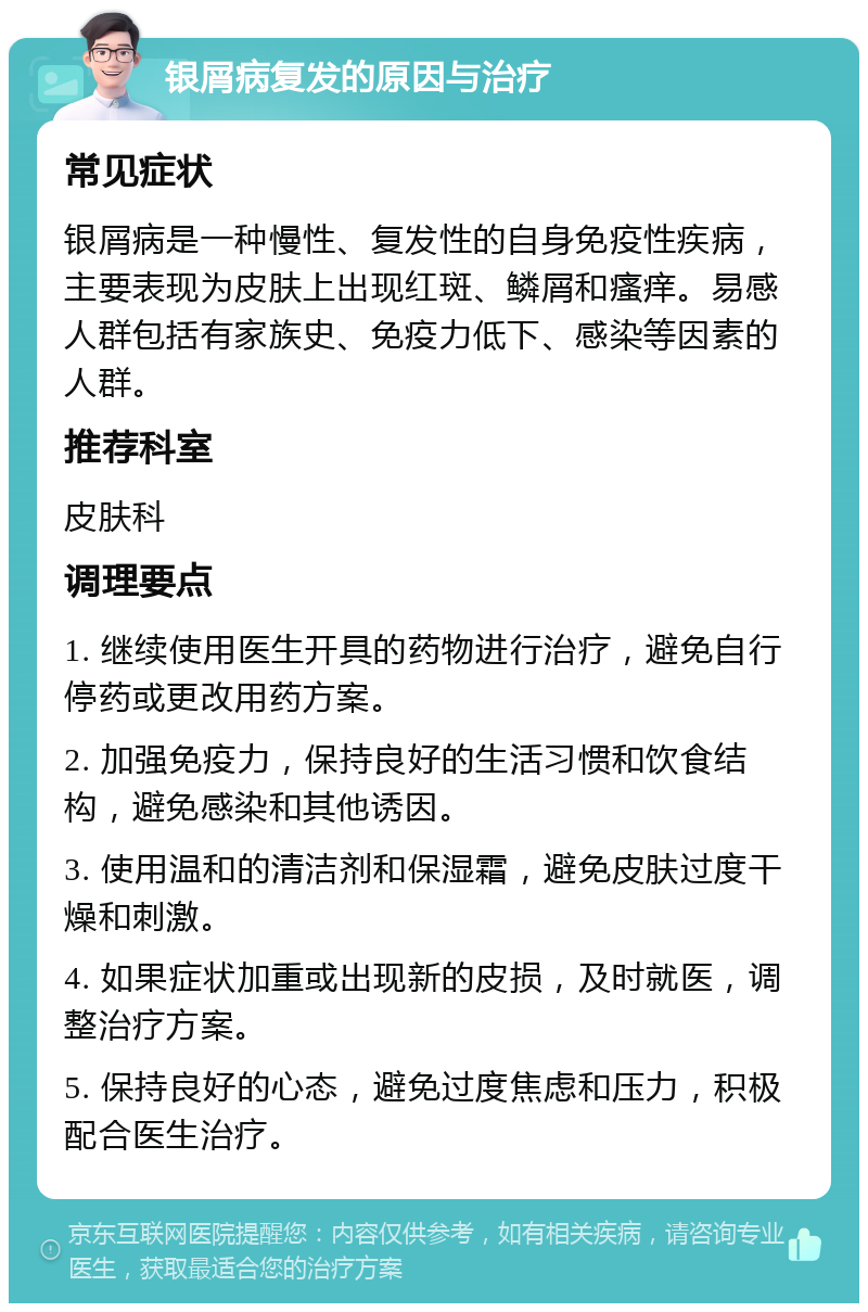 银屑病复发的原因与治疗 常见症状 银屑病是一种慢性、复发性的自身免疫性疾病，主要表现为皮肤上出现红斑、鳞屑和瘙痒。易感人群包括有家族史、免疫力低下、感染等因素的人群。 推荐科室 皮肤科 调理要点 1. 继续使用医生开具的药物进行治疗，避免自行停药或更改用药方案。 2. 加强免疫力，保持良好的生活习惯和饮食结构，避免感染和其他诱因。 3. 使用温和的清洁剂和保湿霜，避免皮肤过度干燥和刺激。 4. 如果症状加重或出现新的皮损，及时就医，调整治疗方案。 5. 保持良好的心态，避免过度焦虑和压力，积极配合医生治疗。