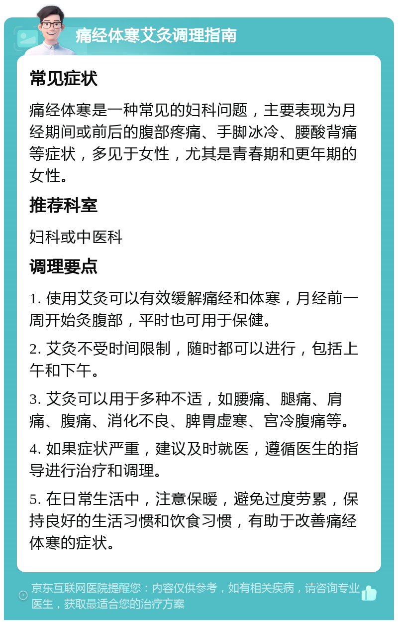 痛经体寒艾灸调理指南 常见症状 痛经体寒是一种常见的妇科问题，主要表现为月经期间或前后的腹部疼痛、手脚冰冷、腰酸背痛等症状，多见于女性，尤其是青春期和更年期的女性。 推荐科室 妇科或中医科 调理要点 1. 使用艾灸可以有效缓解痛经和体寒，月经前一周开始灸腹部，平时也可用于保健。 2. 艾灸不受时间限制，随时都可以进行，包括上午和下午。 3. 艾灸可以用于多种不适，如腰痛、腿痛、肩痛、腹痛、消化不良、脾胃虚寒、宫冷腹痛等。 4. 如果症状严重，建议及时就医，遵循医生的指导进行治疗和调理。 5. 在日常生活中，注意保暖，避免过度劳累，保持良好的生活习惯和饮食习惯，有助于改善痛经体寒的症状。