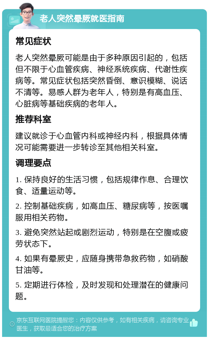 老人突然晕厥就医指南 常见症状 老人突然晕厥可能是由于多种原因引起的，包括但不限于心血管疾病、神经系统疾病、代谢性疾病等。常见症状包括突然昏倒、意识模糊、说话不清等。易感人群为老年人，特别是有高血压、心脏病等基础疾病的老年人。 推荐科室 建议就诊于心血管内科或神经内科，根据具体情况可能需要进一步转诊至其他相关科室。 调理要点 1. 保持良好的生活习惯，包括规律作息、合理饮食、适量运动等。 2. 控制基础疾病，如高血压、糖尿病等，按医嘱服用相关药物。 3. 避免突然站起或剧烈运动，特别是在空腹或疲劳状态下。 4. 如果有晕厥史，应随身携带急救药物，如硝酸甘油等。 5. 定期进行体检，及时发现和处理潜在的健康问题。