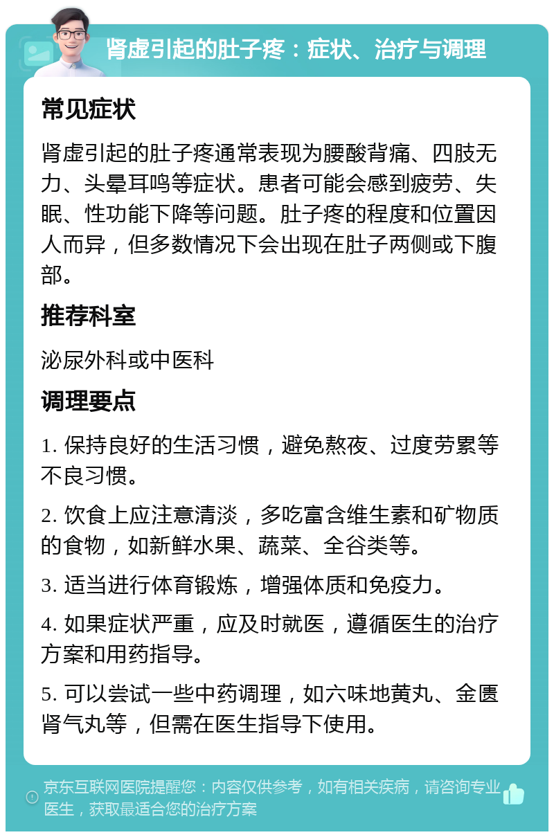 肾虚引起的肚子疼：症状、治疗与调理 常见症状 肾虚引起的肚子疼通常表现为腰酸背痛、四肢无力、头晕耳鸣等症状。患者可能会感到疲劳、失眠、性功能下降等问题。肚子疼的程度和位置因人而异，但多数情况下会出现在肚子两侧或下腹部。 推荐科室 泌尿外科或中医科 调理要点 1. 保持良好的生活习惯，避免熬夜、过度劳累等不良习惯。 2. 饮食上应注意清淡，多吃富含维生素和矿物质的食物，如新鲜水果、蔬菜、全谷类等。 3. 适当进行体育锻炼，增强体质和免疫力。 4. 如果症状严重，应及时就医，遵循医生的治疗方案和用药指导。 5. 可以尝试一些中药调理，如六味地黄丸、金匮肾气丸等，但需在医生指导下使用。