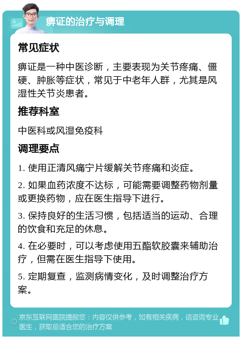 痹证的治疗与调理 常见症状 痹证是一种中医诊断，主要表现为关节疼痛、僵硬、肿胀等症状，常见于中老年人群，尤其是风湿性关节炎患者。 推荐科室 中医科或风湿免疫科 调理要点 1. 使用正清风痛宁片缓解关节疼痛和炎症。 2. 如果血药浓度不达标，可能需要调整药物剂量或更换药物，应在医生指导下进行。 3. 保持良好的生活习惯，包括适当的运动、合理的饮食和充足的休息。 4. 在必要时，可以考虑使用五酯软胶囊来辅助治疗，但需在医生指导下使用。 5. 定期复查，监测病情变化，及时调整治疗方案。