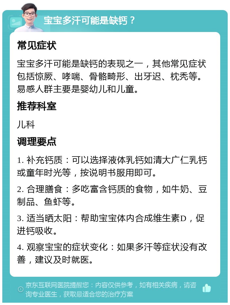 宝宝多汗可能是缺钙？ 常见症状 宝宝多汗可能是缺钙的表现之一，其他常见症状包括惊厥、哮喘、骨骼畸形、出牙迟、枕秃等。易感人群主要是婴幼儿和儿童。 推荐科室 儿科 调理要点 1. 补充钙质：可以选择液体乳钙如清大广仁乳钙或童年时光等，按说明书服用即可。 2. 合理膳食：多吃富含钙质的食物，如牛奶、豆制品、鱼虾等。 3. 适当晒太阳：帮助宝宝体内合成维生素D，促进钙吸收。 4. 观察宝宝的症状变化：如果多汗等症状没有改善，建议及时就医。