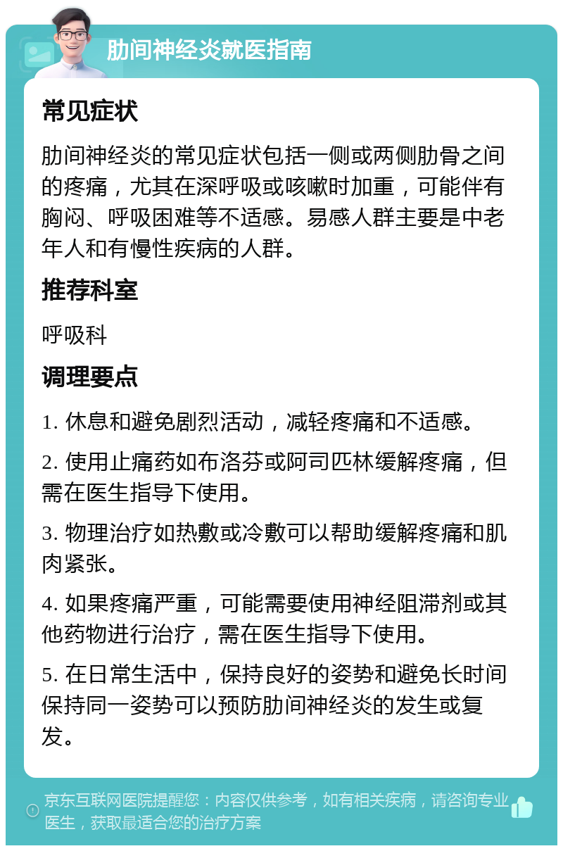 肋间神经炎就医指南 常见症状 肋间神经炎的常见症状包括一侧或两侧肋骨之间的疼痛，尤其在深呼吸或咳嗽时加重，可能伴有胸闷、呼吸困难等不适感。易感人群主要是中老年人和有慢性疾病的人群。 推荐科室 呼吸科 调理要点 1. 休息和避免剧烈活动，减轻疼痛和不适感。 2. 使用止痛药如布洛芬或阿司匹林缓解疼痛，但需在医生指导下使用。 3. 物理治疗如热敷或冷敷可以帮助缓解疼痛和肌肉紧张。 4. 如果疼痛严重，可能需要使用神经阻滞剂或其他药物进行治疗，需在医生指导下使用。 5. 在日常生活中，保持良好的姿势和避免长时间保持同一姿势可以预防肋间神经炎的发生或复发。