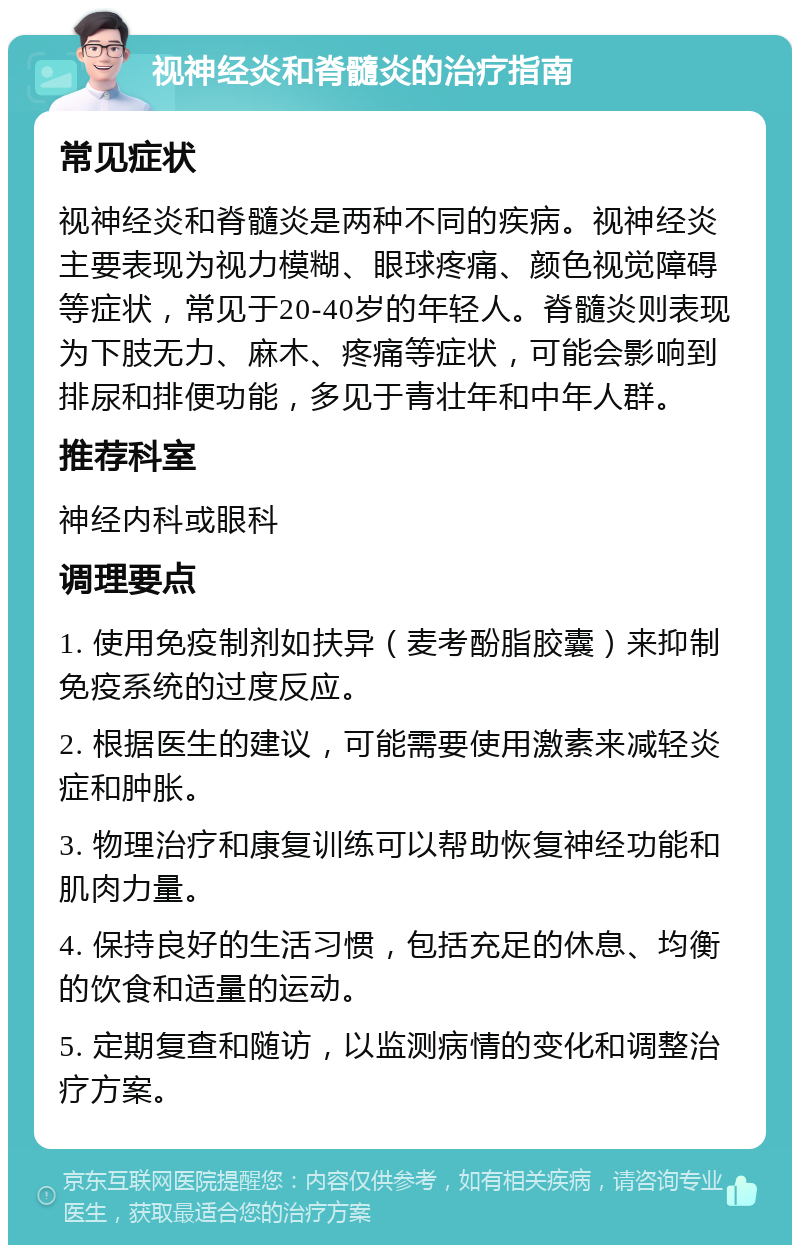 视神经炎和脊髓炎的治疗指南 常见症状 视神经炎和脊髓炎是两种不同的疾病。视神经炎主要表现为视力模糊、眼球疼痛、颜色视觉障碍等症状，常见于20-40岁的年轻人。脊髓炎则表现为下肢无力、麻木、疼痛等症状，可能会影响到排尿和排便功能，多见于青壮年和中年人群。 推荐科室 神经内科或眼科 调理要点 1. 使用免疫制剂如扶异（麦考酚脂胶囊）来抑制免疫系统的过度反应。 2. 根据医生的建议，可能需要使用激素来减轻炎症和肿胀。 3. 物理治疗和康复训练可以帮助恢复神经功能和肌肉力量。 4. 保持良好的生活习惯，包括充足的休息、均衡的饮食和适量的运动。 5. 定期复查和随访，以监测病情的变化和调整治疗方案。