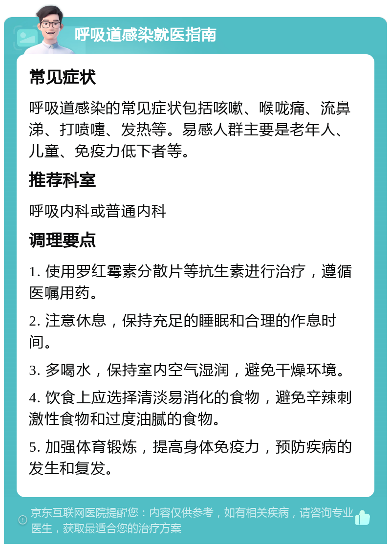 呼吸道感染就医指南 常见症状 呼吸道感染的常见症状包括咳嗽、喉咙痛、流鼻涕、打喷嚏、发热等。易感人群主要是老年人、儿童、免疫力低下者等。 推荐科室 呼吸内科或普通内科 调理要点 1. 使用罗红霉素分散片等抗生素进行治疗，遵循医嘱用药。 2. 注意休息，保持充足的睡眠和合理的作息时间。 3. 多喝水，保持室内空气湿润，避免干燥环境。 4. 饮食上应选择清淡易消化的食物，避免辛辣刺激性食物和过度油腻的食物。 5. 加强体育锻炼，提高身体免疫力，预防疾病的发生和复发。