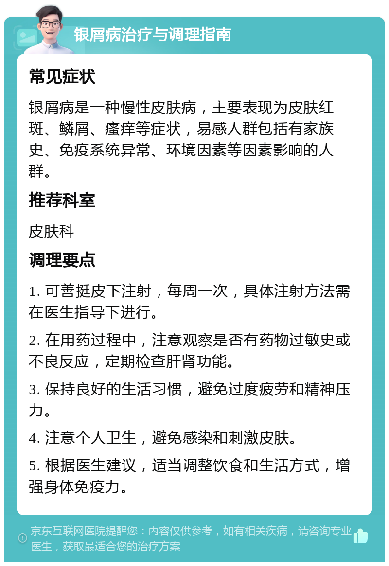 银屑病治疗与调理指南 常见症状 银屑病是一种慢性皮肤病，主要表现为皮肤红斑、鳞屑、瘙痒等症状，易感人群包括有家族史、免疫系统异常、环境因素等因素影响的人群。 推荐科室 皮肤科 调理要点 1. 可善挺皮下注射，每周一次，具体注射方法需在医生指导下进行。 2. 在用药过程中，注意观察是否有药物过敏史或不良反应，定期检查肝肾功能。 3. 保持良好的生活习惯，避免过度疲劳和精神压力。 4. 注意个人卫生，避免感染和刺激皮肤。 5. 根据医生建议，适当调整饮食和生活方式，增强身体免疫力。