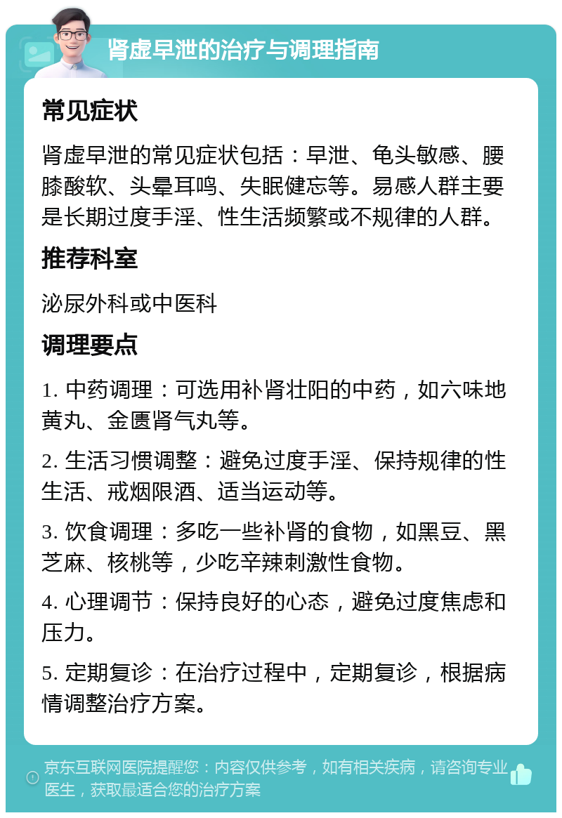 肾虚早泄的治疗与调理指南 常见症状 肾虚早泄的常见症状包括：早泄、龟头敏感、腰膝酸软、头晕耳鸣、失眠健忘等。易感人群主要是长期过度手淫、性生活频繁或不规律的人群。 推荐科室 泌尿外科或中医科 调理要点 1. 中药调理：可选用补肾壮阳的中药，如六味地黄丸、金匮肾气丸等。 2. 生活习惯调整：避免过度手淫、保持规律的性生活、戒烟限酒、适当运动等。 3. 饮食调理：多吃一些补肾的食物，如黑豆、黑芝麻、核桃等，少吃辛辣刺激性食物。 4. 心理调节：保持良好的心态，避免过度焦虑和压力。 5. 定期复诊：在治疗过程中，定期复诊，根据病情调整治疗方案。