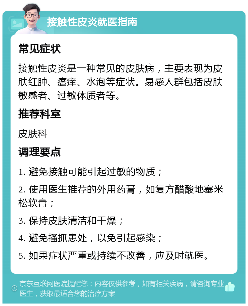 接触性皮炎就医指南 常见症状 接触性皮炎是一种常见的皮肤病，主要表现为皮肤红肿、瘙痒、水泡等症状。易感人群包括皮肤敏感者、过敏体质者等。 推荐科室 皮肤科 调理要点 1. 避免接触可能引起过敏的物质； 2. 使用医生推荐的外用药膏，如复方醋酸地塞米松软膏； 3. 保持皮肤清洁和干燥； 4. 避免搔抓患处，以免引起感染； 5. 如果症状严重或持续不改善，应及时就医。