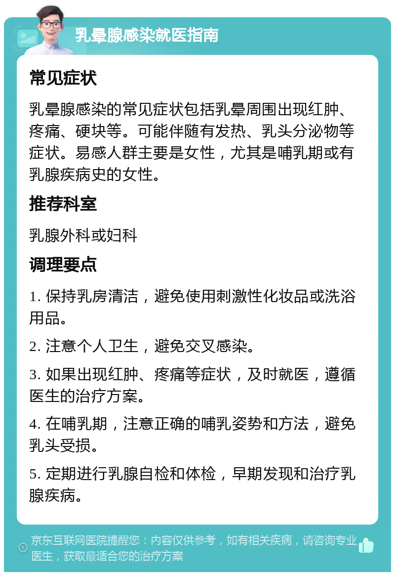 乳晕腺感染就医指南 常见症状 乳晕腺感染的常见症状包括乳晕周围出现红肿、疼痛、硬块等。可能伴随有发热、乳头分泌物等症状。易感人群主要是女性，尤其是哺乳期或有乳腺疾病史的女性。 推荐科室 乳腺外科或妇科 调理要点 1. 保持乳房清洁，避免使用刺激性化妆品或洗浴用品。 2. 注意个人卫生，避免交叉感染。 3. 如果出现红肿、疼痛等症状，及时就医，遵循医生的治疗方案。 4. 在哺乳期，注意正确的哺乳姿势和方法，避免乳头受损。 5. 定期进行乳腺自检和体检，早期发现和治疗乳腺疾病。