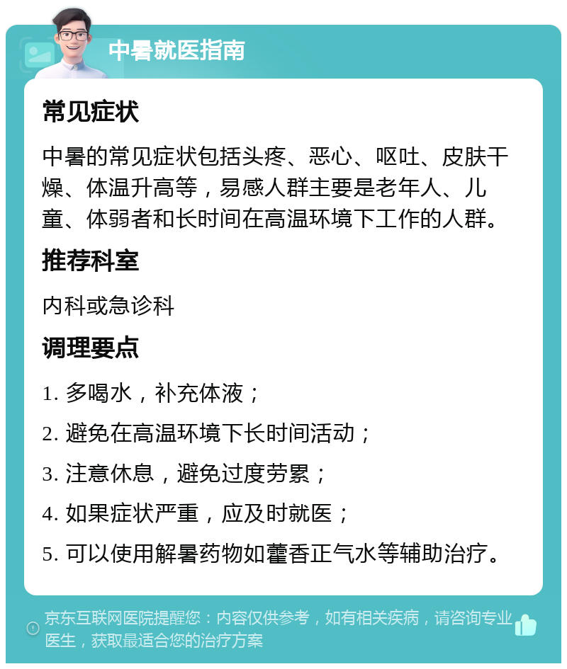 中暑就医指南 常见症状 中暑的常见症状包括头疼、恶心、呕吐、皮肤干燥、体温升高等，易感人群主要是老年人、儿童、体弱者和长时间在高温环境下工作的人群。 推荐科室 内科或急诊科 调理要点 1. 多喝水，补充体液； 2. 避免在高温环境下长时间活动； 3. 注意休息，避免过度劳累； 4. 如果症状严重，应及时就医； 5. 可以使用解暑药物如藿香正气水等辅助治疗。