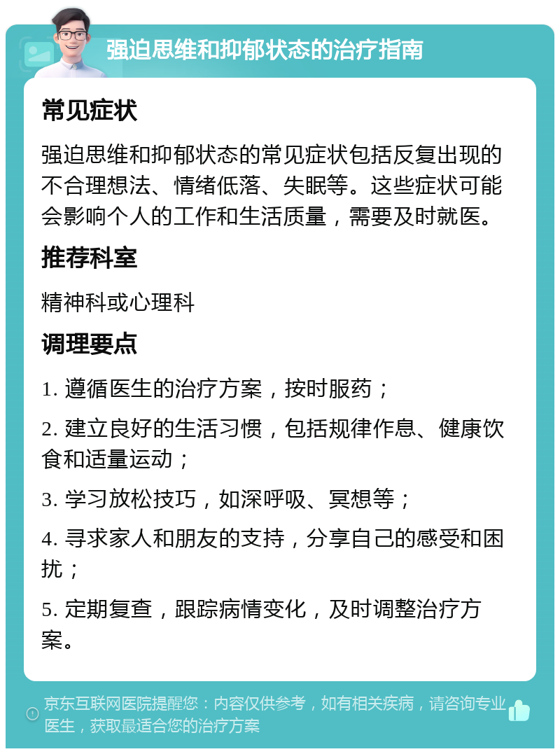 强迫思维和抑郁状态的治疗指南 常见症状 强迫思维和抑郁状态的常见症状包括反复出现的不合理想法、情绪低落、失眠等。这些症状可能会影响个人的工作和生活质量，需要及时就医。 推荐科室 精神科或心理科 调理要点 1. 遵循医生的治疗方案，按时服药； 2. 建立良好的生活习惯，包括规律作息、健康饮食和适量运动； 3. 学习放松技巧，如深呼吸、冥想等； 4. 寻求家人和朋友的支持，分享自己的感受和困扰； 5. 定期复查，跟踪病情变化，及时调整治疗方案。