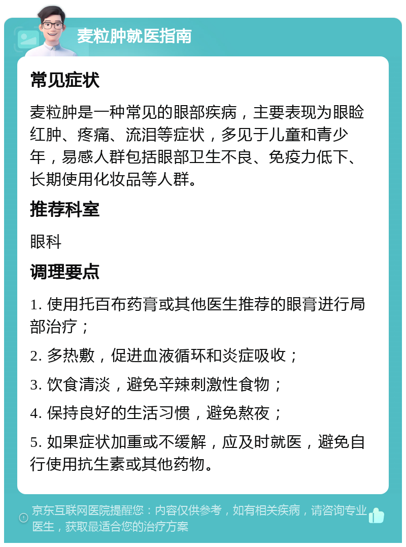 麦粒肿就医指南 常见症状 麦粒肿是一种常见的眼部疾病，主要表现为眼睑红肿、疼痛、流泪等症状，多见于儿童和青少年，易感人群包括眼部卫生不良、免疫力低下、长期使用化妆品等人群。 推荐科室 眼科 调理要点 1. 使用托百布药膏或其他医生推荐的眼膏进行局部治疗； 2. 多热敷，促进血液循环和炎症吸收； 3. 饮食清淡，避免辛辣刺激性食物； 4. 保持良好的生活习惯，避免熬夜； 5. 如果症状加重或不缓解，应及时就医，避免自行使用抗生素或其他药物。