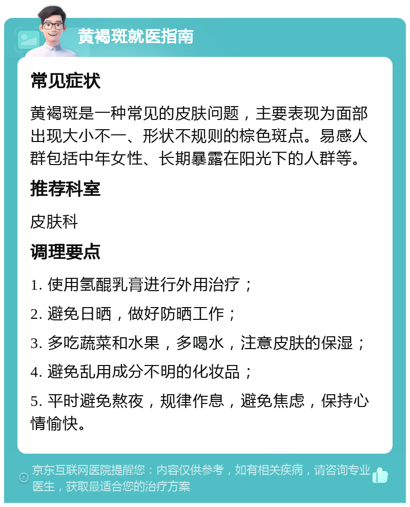 黄褐斑就医指南 常见症状 黄褐斑是一种常见的皮肤问题，主要表现为面部出现大小不一、形状不规则的棕色斑点。易感人群包括中年女性、长期暴露在阳光下的人群等。 推荐科室 皮肤科 调理要点 1. 使用氢醌乳膏进行外用治疗； 2. 避免日晒，做好防晒工作； 3. 多吃蔬菜和水果，多喝水，注意皮肤的保湿； 4. 避免乱用成分不明的化妆品； 5. 平时避免熬夜，规律作息，避免焦虑，保持心情愉快。