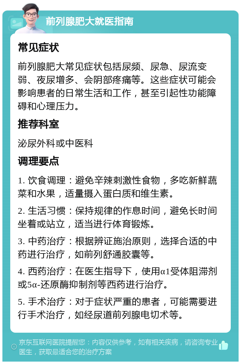 前列腺肥大就医指南 常见症状 前列腺肥大常见症状包括尿频、尿急、尿流变弱、夜尿增多、会阴部疼痛等。这些症状可能会影响患者的日常生活和工作，甚至引起性功能障碍和心理压力。 推荐科室 泌尿外科或中医科 调理要点 1. 饮食调理：避免辛辣刺激性食物，多吃新鲜蔬菜和水果，适量摄入蛋白质和维生素。 2. 生活习惯：保持规律的作息时间，避免长时间坐着或站立，适当进行体育锻炼。 3. 中药治疗：根据辨证施治原则，选择合适的中药进行治疗，如前列舒通胶囊等。 4. 西药治疗：在医生指导下，使用α1受体阻滞剂或5α-还原酶抑制剂等西药进行治疗。 5. 手术治疗：对于症状严重的患者，可能需要进行手术治疗，如经尿道前列腺电切术等。