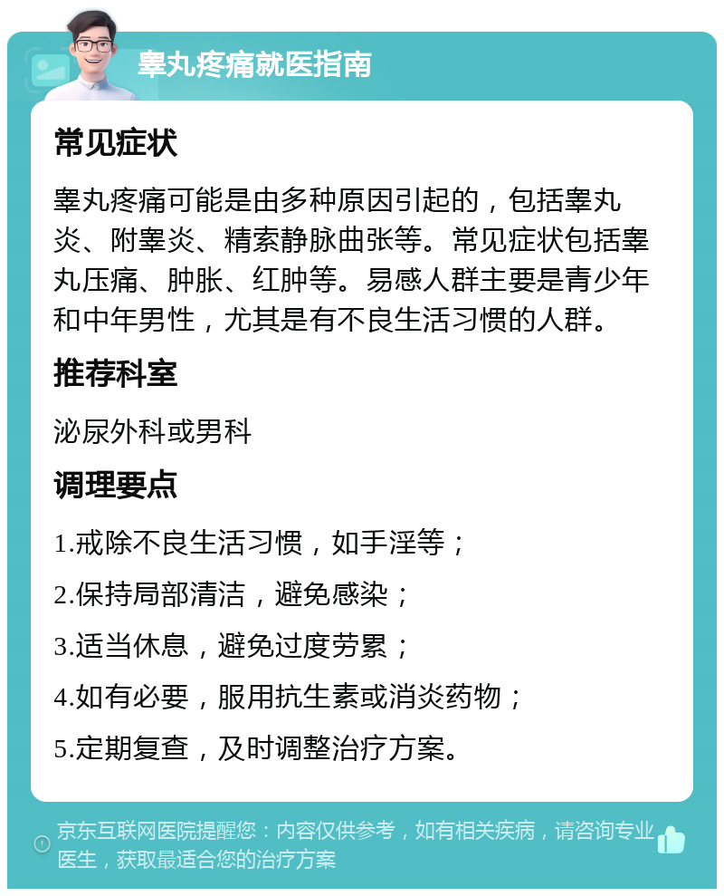 睾丸疼痛就医指南 常见症状 睾丸疼痛可能是由多种原因引起的，包括睾丸炎、附睾炎、精索静脉曲张等。常见症状包括睾丸压痛、肿胀、红肿等。易感人群主要是青少年和中年男性，尤其是有不良生活习惯的人群。 推荐科室 泌尿外科或男科 调理要点 1.戒除不良生活习惯，如手淫等； 2.保持局部清洁，避免感染； 3.适当休息，避免过度劳累； 4.如有必要，服用抗生素或消炎药物； 5.定期复查，及时调整治疗方案。