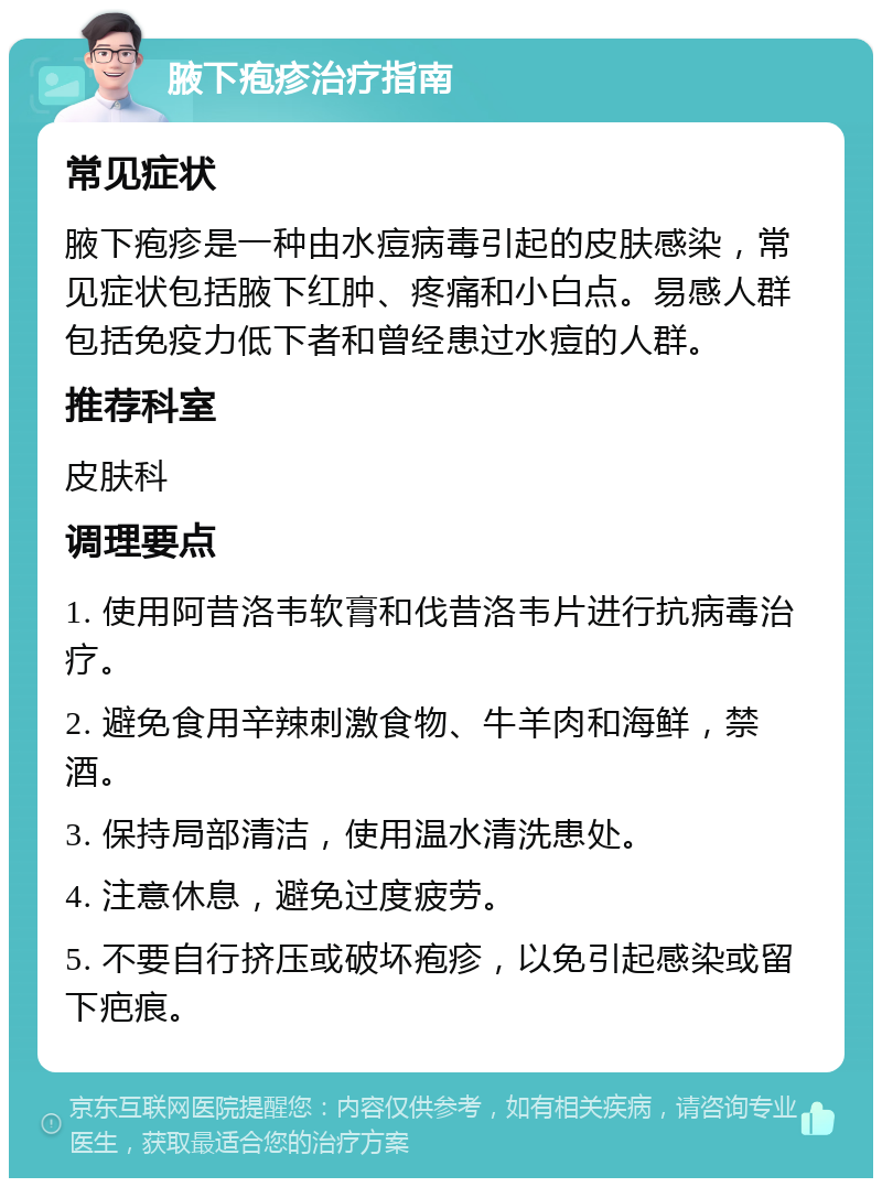 腋下疱疹治疗指南 常见症状 腋下疱疹是一种由水痘病毒引起的皮肤感染，常见症状包括腋下红肿、疼痛和小白点。易感人群包括免疫力低下者和曾经患过水痘的人群。 推荐科室 皮肤科 调理要点 1. 使用阿昔洛韦软膏和伐昔洛韦片进行抗病毒治疗。 2. 避免食用辛辣刺激食物、牛羊肉和海鲜，禁酒。 3. 保持局部清洁，使用温水清洗患处。 4. 注意休息，避免过度疲劳。 5. 不要自行挤压或破坏疱疹，以免引起感染或留下疤痕。