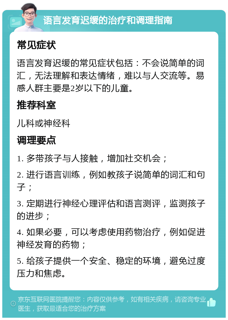 语言发育迟缓的治疗和调理指南 常见症状 语言发育迟缓的常见症状包括：不会说简单的词汇，无法理解和表达情绪，难以与人交流等。易感人群主要是2岁以下的儿童。 推荐科室 儿科或神经科 调理要点 1. 多带孩子与人接触，增加社交机会； 2. 进行语言训练，例如教孩子说简单的词汇和句子； 3. 定期进行神经心理评估和语言测评，监测孩子的进步； 4. 如果必要，可以考虑使用药物治疗，例如促进神经发育的药物； 5. 给孩子提供一个安全、稳定的环境，避免过度压力和焦虑。